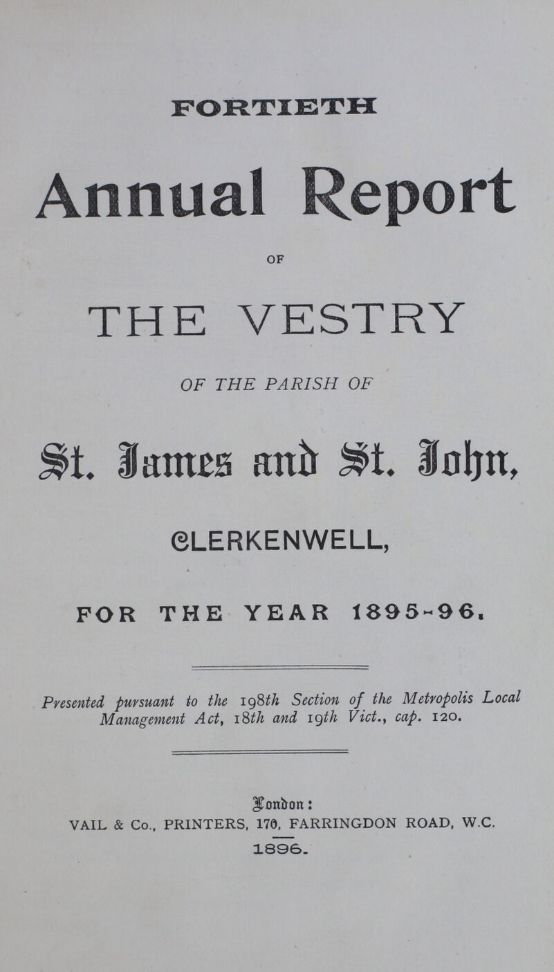 FORTIETH Annual Report OF THE VESTRY OF THE PARISH OF St. James and St. John CLERKENWELL, FOR THE YEAR 1895-96. Presented pursuant to the 198th Section of the Metropolis Local Management Act, 18th and 19th Vict., cap. 120. Landon: VAIL & Co., PRINTERS, 170, FARRINGDON ROAD, W.C. 1896.