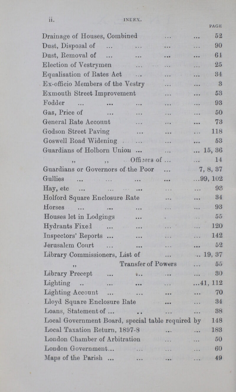 ii. INDEX. PAGE Drainage of Houses, Combined 52 Dust, Disposal of 90 Dust, Eemoval of 61 Election of Vestrymen 25 Equalisation of Rates Act 34 Ex-officio Members of the Vestry 3 Exmouth Street Improvement 53 Fodder 93 Gas, Price of 50 General Rate Account 73 Godson Street Paving 118 Goswell Road Widening . 53 Guardians of Holborn Union 15, 36 ,, ,, OffiCers of 14 Guardians or Governors of the Poor 7, 8, 37 Gullies 99, 102 Hay, etc 93 Holford Square Enclosure Rate 34 Horses 93 Houses let in Lodgings 55 Hydrants Fixed 120 Inspectors' Reports 142 Jerusalem Court 52 Library Commissioners, List of 19, 37 ,, Transfer of Powers 55 Library Precept 30 Lighting 41, 112 Lighting Account70 Lloyd Square Enclosure Rate 34 Loans, Statement of 38 Local Government Board, special table required by 148 Local Taxation Return, 1897-8 183 London Chamber of Arbitration 50 London Government 60 Maps of the Parish 49