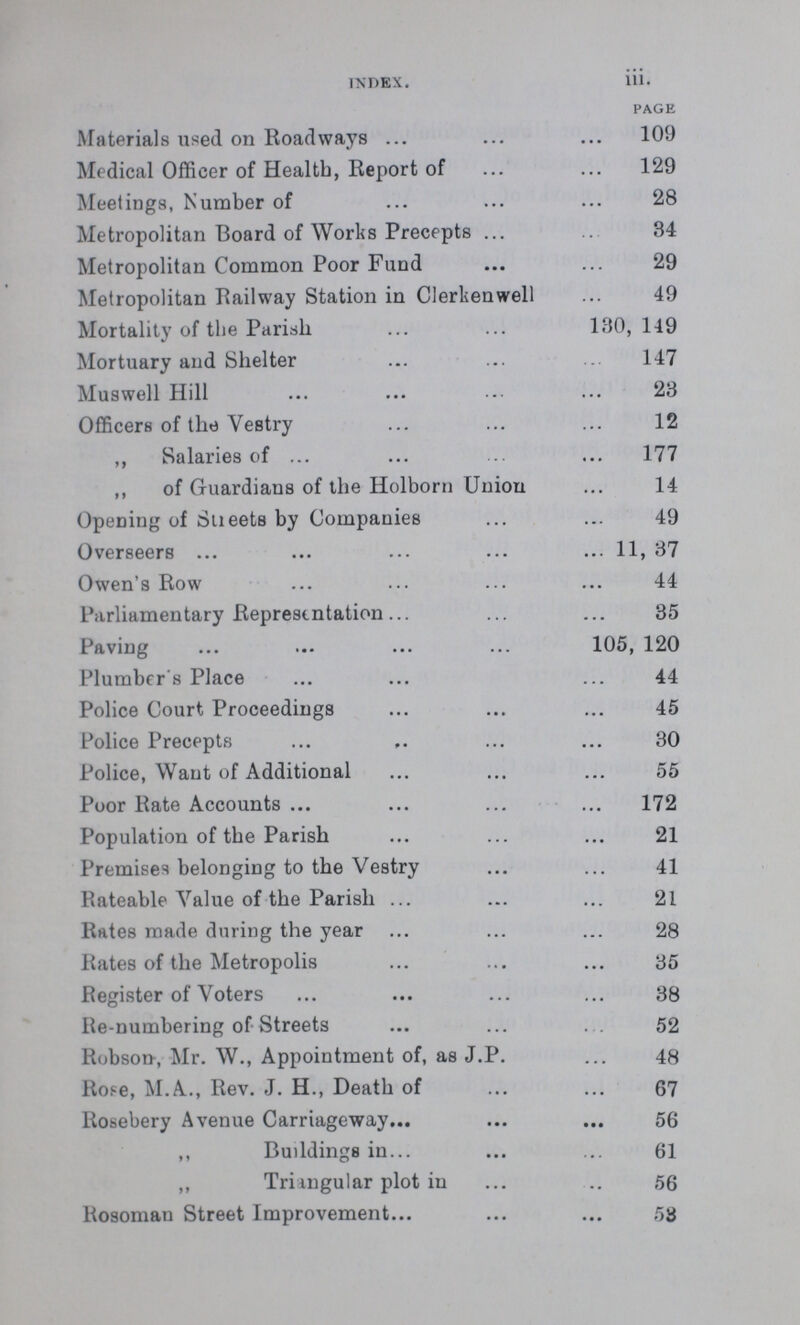 index. iii. page Materials used on Roadways109 Medical Officer of Health, Report of 129 Meetings, Number of 28 Metropolitan Board of Works Precepts 34 Metropolitan Common Poor Fund 29 Metropolitan Railway Station in Clerkenwell 49 Mortality of the Parish 130, 149 Mortuary and Shelter 147 Muswell Hill 23 Officers of the Vestry 12 ,, Salaries of 177 ,, of Guardians of the Holborn Union 14 Opening of Streets by Companies 49 Overseers 11, 37 Owen's Row 44 Parliamentary Representation 35 Paving 105, 120 Plumber's Place 44 Police Court Proceedings 45 Police Precepts 30 Police, Want of Additional 55 Poor Rate Accounts 172 Population of the Parish 21 Premises belonging to the Vestry 41 Rateable Value of the Parish 21 Rates made during the year 28 Rates of the Metropolis 35 Register of Voters 38 Re-numbering of Streets 52 Robson-, Mr. W., Appointment of, as J.P. 48 Rope, M.A., Rev. J. H., Death of 67 Rosebery Avenue Carriageway 56 ,, Buddings in 61 ,, Triangular plot in 56 Rosoman Street Improvement 53