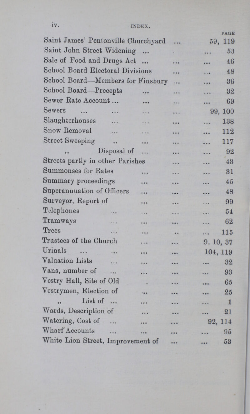 iv. INDEX. PAGE Saint James' Pentonville Churchyard 59, 119 Saint John Street Widening 53 Sale of Food and Drugs Act 46 School Board Electoral Divisions 48 School Board—Members for Finsbury 36 School Board—Precepts 32 Sewer Rate Account 69 Sewers 99, 100 Slaughterhouses 138 Snow Removal 112 Street Sweeping 117 ,, Disposal of 92 Streets partly in other Parishes 43 Summonses for Rates 31 Summary proceedings 45 Superannuation of Officers 48 Surveyor, Report of 99 Telephones 54 Tramways 62 Trees 115 Trustees of the Church 9, 10, 37 Urinals 104, 119 Valuation Lists 32 Vans, number of 93 Vestry Hall, Site of Old 65 Vestrymen, Election of 25 ,, List of 1 Wards, Description of 21 Watering, Cost of 92, 114 Wharf Accounts 95 White Lion Street, Improvement of 53