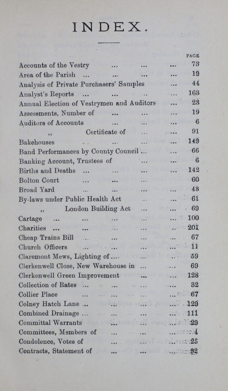 IN DEX PAGE Accounts of the vestry 73 Area of the Parish 19 Analysis of Private Purchasers' Samples 44 Analyst's Reports 163 Annual Election of Vestrymen and Auditors 23 Assessments, Number of 19 Auditors of Accounts 6 „ Certificate of 91 Bakehouses 149 Band Performances by County Council 66 Banking Account, Trustees of 6 Births and Deaths 142 Bolton Court 60 Broad Yard 48 By-laws under Public Health Act 61 „ London Building Act 69 Cartage 100 Charities 201 Cheap Trains Bill 67 Church Officers il Claremont Mews, Lighting of 59 Clerkenwell Close, New Warehouse in 69 Clerkenwell Green Improvement 128 Collection of Rates 32 Collier Place 67 Colney Hatch Lane 129 Combined Drainage 1ll Committal Warrants 29 Committees, Members of 4 Condolence, Votes of 25 Contracts, Statement of 92