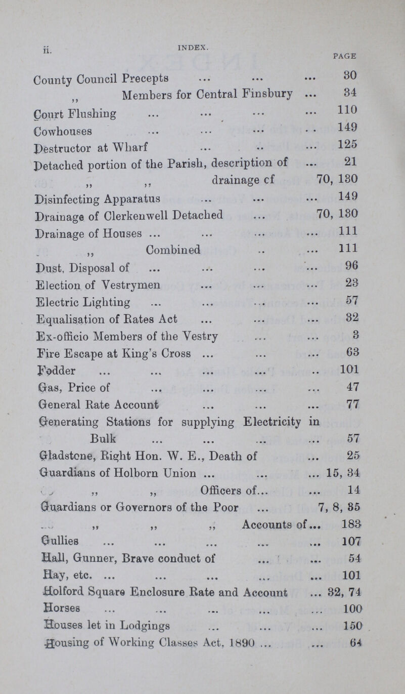 ii INDEX. PAGE County Council Precepts 30 Members for Central Finsbury 34 Court Flushing 110 Cowhouses 149 Destructor at Wharf 125 Detached portion of the Parish, description of 21 drainage cf 70, 180 Disinfecting Apparatus 149 Drainage of Clerkenwell Detached 70, 130 Drainage of Houses 111 „ Combined 111 Dust, Disposal of 96 Election of Vestrymen 23 Electric Lighting 57 Equalisation of Rates Act 32 Ex-officio Members of the Vestry 3 Fire Escape at King's Cross 63 Fodder 101 Gas, Price of 47 General Rate Account 77 Generating Stations for supplying Electricity in Bulk 57 Gladstone, Right Hon. W. E., Death of 25 Guardians of Holborn Union 15, 34 „ „ Officers of 14 Guardians or Governors of the Poor 7, 8, 85 „ „ „ Accounts of 183 Gullies 107 Hall, Gunner, Brave conduct of 54 Hay, etc. 101 Holford Square Enclosure Rate and Account 32, 74 Horses 100 Houses let in Lodgings 150 Housing of Working Classes Act. 1890 64