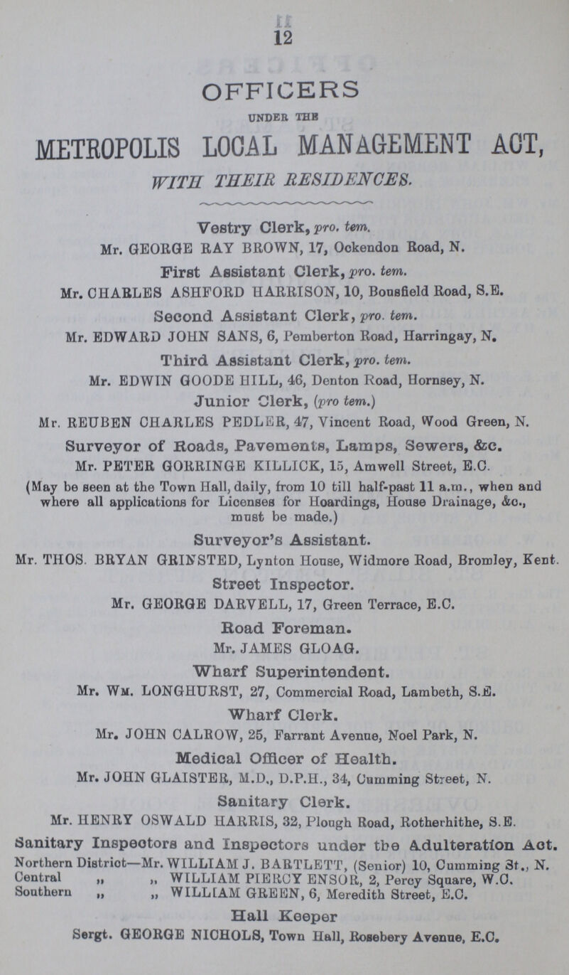 12 OFFICERS under the METROPOLIS LOCAL MANAGEMENT ACT, WITH THEIR RESIDENCES. Vestry Clerk, pro. tern. Mr. GEORGE RAY BROWN, 17, Ockendon Road, N. First Assistant Clerk, pro. tem. Mr. CHARLES A8HFORD HARRISON, 10, Bousfield Road, S.E. Second Assistant Clerk, pro. tem. Mr. EDWARD JOHN SANS, 6, Pemberton Road, Harringay, N. Third. Assistant Clerk, pro. tem. Mr. EDWIN GOODE HILL, 46, Denton Road, Hornsey, N. Junior Clerk, (pro tem.) Mr. REUBEN CHARLES PEDLER, 47, Vincent Road, Wood Green, N. Surveyor of Roads, Pavements, Lamps, Sewers, &c. Mr. PETER GORRINGE KILLICK, 15, Amwell Street, E.C. (May be seen at the Town Hall, daily, from 10 till half-past 11 a.m., when and where all applications for Licenses for Hoardings, House Drainage, &o., muBt be made.) Surveyor's Assistant. Mr. THOS. BRYAN GRINSTED, Lynton House, Widmore Road, Bromley, Kent. Street Inspector. Mr. GEORGE DARVELL, 17, Green Terrace, E.C. Road Foreman. Mr. JAMES GLOAG. Wharf Superintendent. Mr. Wm. LONGHURST, 27, Commercial Road, Lambeth, S.E. Wharf Clerk. Mr. JOHN CALROW, 25, Farrant Avenue, Noel Park, N. Medical Officer of Health. Mr. JOHN GLAISTER, M.D., D.P.H., 34, Camming Street, N. Sanitary Clerk. Mr. HENRY OSWALD HARRIS, 32, Plough Road, Rotherhithe, S.E. Sanitary Inspeotors and Inspectors under tbe Adulteration Act. Northern District—Mr. WILLIAM J. BARTLETT, (Senior) 10, Cumming 3t„ N. Central ,, „ WILLIAM PIERCY ENSOR, 2, Percy Square, W.O. Southern „ „ WILL [AM GREEN, 6, Meredith Street, E.C. Hall Keeper Sergt. GEORGE NICHOLS, Town Hall, Rosebery Avenue, E.C.