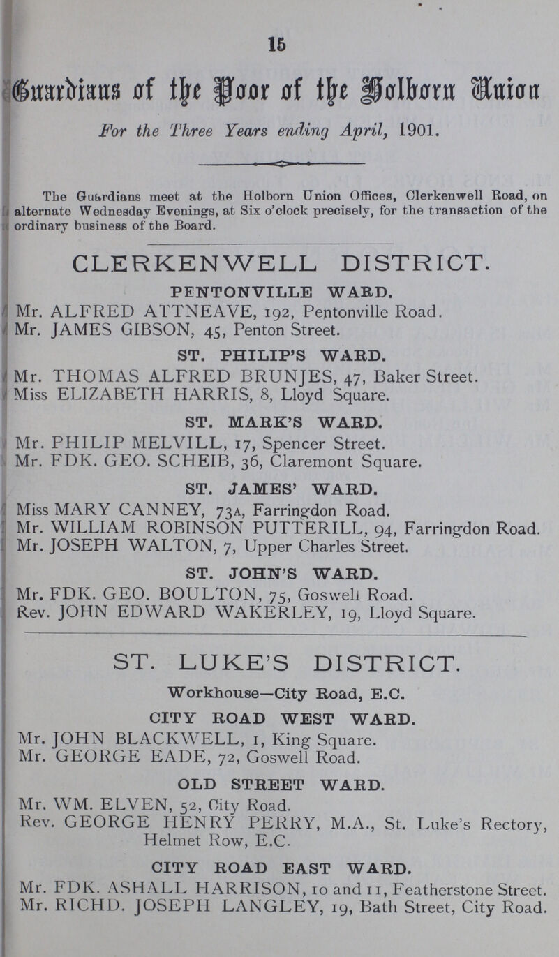 15 Guardians of the floor of the Holborn Union For the Three Years ending April, 1901. The Guardians meet at the Holborn Union Offices, Clerkenwell Road, on alternate Wednesday Evenings, at Six o'clock precisely, for the transaction of the ordinary business of the Boai'd. CLERKENWELL DISTRICT. PENTONVILLE WARD. Mr. ALFRED ATTNEAVE, 192, Pentonville Road. Mr. JAMES GIBSON, 45, Penton Street. ST. PHILIP'S WARD. Mr. THOMAS ALFRED BRUNJES, 47, Baker Street. Miss ELIZABETH HARRIS, 8, Lloyd Square. ST. MARK'S WARD. Mr. PHILIP MELVILL, 17, Spencer Street. Mr. FDK. GEO. SCHEIB, 36, Claremont Square. ST. JAMES' WARD. Miss MARY CANNEY, 73A, Farring-don Road. Mr. WILLIAM ROBINSON PUTTERILL, 94, Farringdon Road. Mr. JOSEPH WALTON, 7, Upper Charles Street. ST. JOHN'S WARD. Mr. FDK. GEO. BOULTON, 75, Goswell Road. Rev. JOHN EDWARD WAKERLEY, 19, Lloyd Square. ST. LUKE'S DISTRICT. Workhouse—City Road, E.C. CITY ROAD WEST WARD. Mr. JOHN BLACKWELL, 1, King Square. Mr. GEORGE EADE, 72, Goswell Road. OLD STREET WARD. Mr. WM. ELVEN, 52, City Road. Rev. GEORGE HENRY PERRY, M.A., St. Luke's Rector}', Helmet Row, E.C. CITY ROAD EAST WARD. Mr. FDK. ASHALL HARRISON, 10 and 11, Featherstone Street. Mr. RICHD. JOSEPH LANGLEY, 19, Bath Street, City Road.