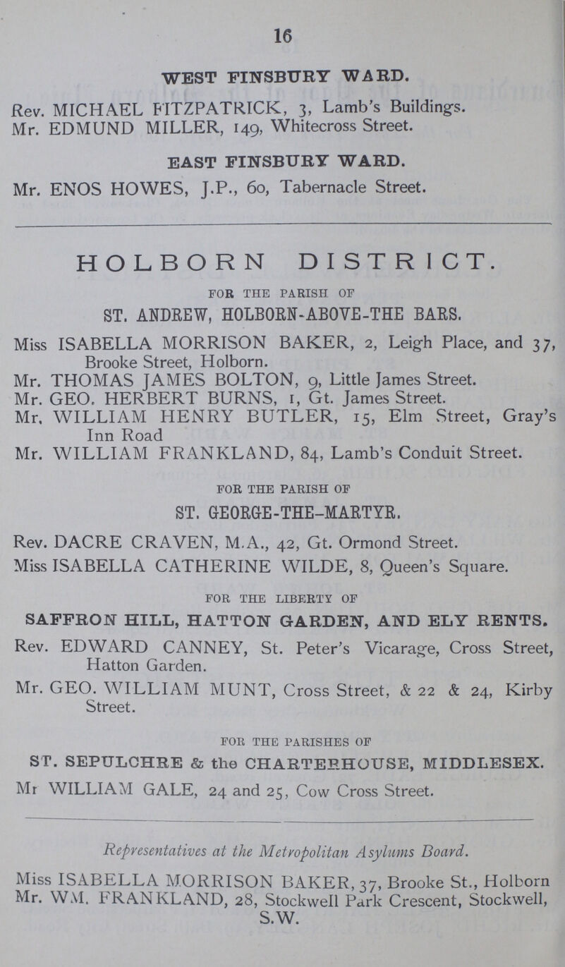 16 WEST FINSBURY WARD. Rev. MICHAEL FITZPATRICK, 3, Lamb's Buildings. Mr. EDMUND MILLER, 149, Whitecross Street. EAST FINSBURY WARD. Mr. ENOS HOWES, J.P., 60, Tabernacle Street. HOLBORN DISTRICT. for the parish of ST. ANDREW, HOLBORN-ABOVE-THE BARS. Miss ISABELLA MORRISON BAKER, 2, Leigh Place, and 37, Brooke Street, Holborn. Mr. THOMAS JAMES BOLTON, 9, Little James Street. Mr. GEO. HERBERT BURNS, 1, Gt. James Street. Mr. WILLIAM HENRY BUTLER, 15, Elm Street, Gray's Inn Road Mr. WILLIAM FRANKLAND, 84, Lamb's Conduit Street. for the parish of ST. GEORGE-THE-MARTYR. Rev. DACRE CRAVEN, M.A., 42, Gt. Ormond Street. Miss ISABELLA CATHERINE WILDE, 8, Queen's Square. for the liberty of SAFFRON HILL, HATTON GARDEN, AND ELY RENTS. Rev. EDWARD CANNEY, St. Peter's Vicarage, Cross Street, Hatton Garden. Mr. GEO. WILLIAM MUNT, Cross Street, & 22 & 24, Kirby Street. for the parishes of ST. SEPULCHRE & the CHARTERHOUSE, MIDDLESEX. Mr WILLIAM GALE, 24 and 25, Cow Cross Street. Representatives at the Metropolitan Asylums Board. Miss ISABELLA MORRISON BAKER, 37, Brooke St., Holborn Mr. WM. I RA.N KLA.ND, 28, Stockwell Park Crescent, Stockwell, S.W.
