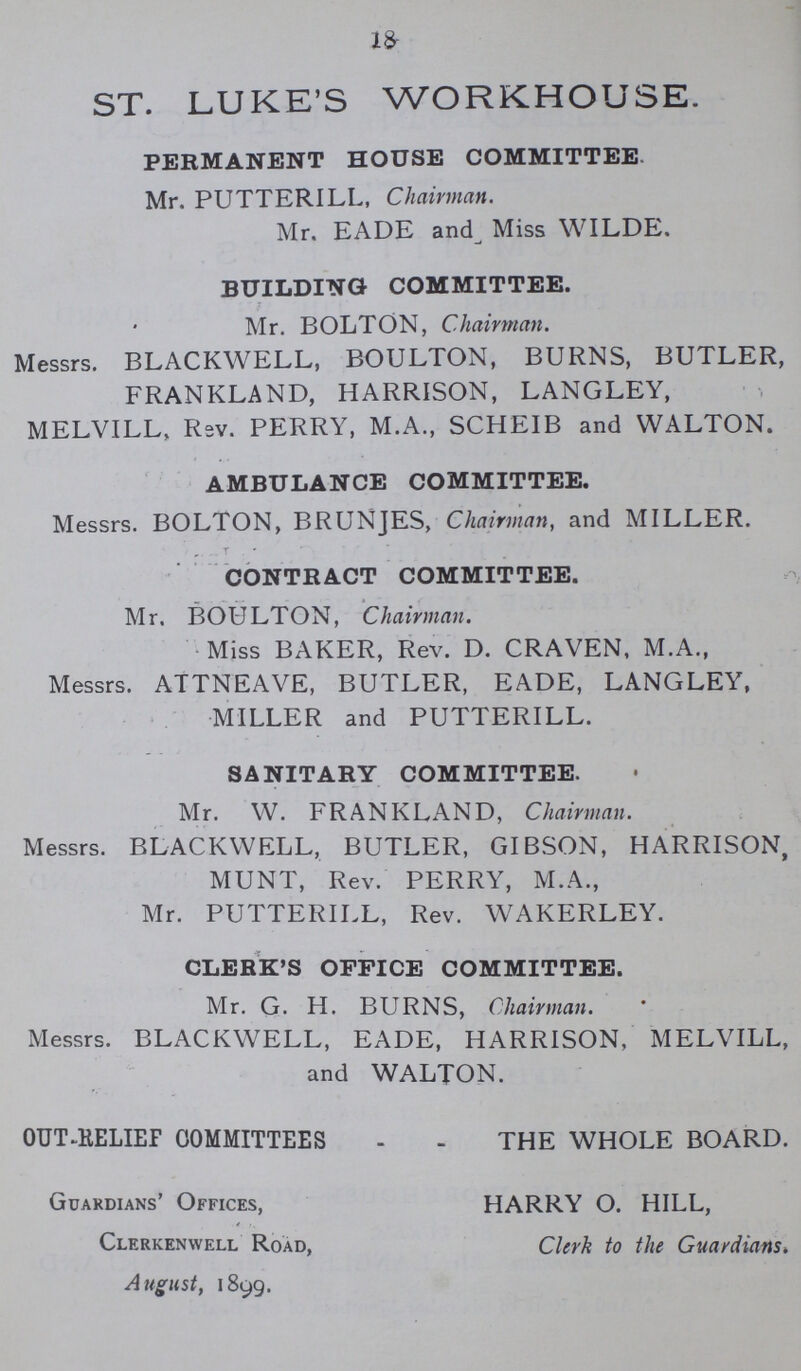 18 ST. LUKE'S WORKHOUSE. PERMANENT HOUSE COMMITTEE Mr. PUTTERILL, Chairman. Mr. EADE and Miss WILDE. BUILDING COMMITTEE. Mr. BOLTON, Chairman. Messrs. BLACKWELL, BOULTON, BURNS, BUTLER, FRANKLAND, HARRISON, LANGLEY, MELVILL, Rev. PERRY, M.A., SCHEIB and WALTON. AMBULANCE COMMITTEE. Messrs. BOLTON, BRUNJES, Chairman, and MILLER. CONTRACT COMMITTEE. Mr. BOULTON, Chairman. Miss BAKER, Rev. D. CRAVEN, M.A., Messrs. ATTNEAVE, BUTLER, EADE, LANGLEY, MILLER and PUTTERILL. SANITARY COMMITTEE. Mr. W. FRANKLAND, Chairman. Messrs. BLACKWELL, BUTLER, GIBSON, HARRISON, MUNT, Rev. PERRY, M.A., Mr. PUTTERILL, Rev. WAKERLEY. CLERK'S OFFICE COMMITTEE. Mr. G. H. BURNS, Chairman. Messrs. BLACKWELL, EADE, HARRISON, MELVILL, and WALTON. OUT-RELIEF COMMITTEES THE WHOLE BOARD. Guardians' Offices, ■ * Clerkenwell Road, August, 1899. HARRY O. HILL, Clerk to the Guardians»