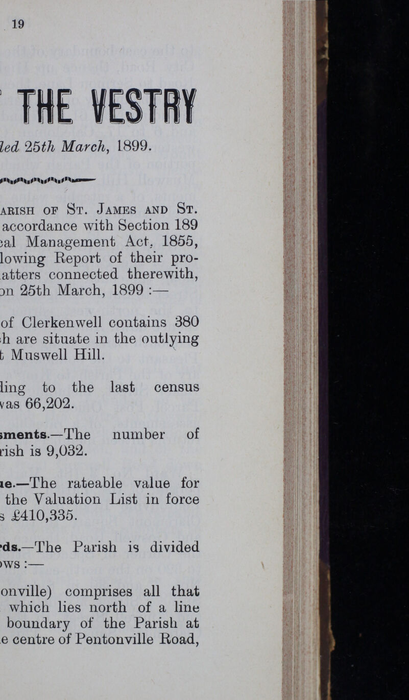 19 THE VESTRY led 25th March, 1899. arish of St. James and St. accordance with Section 189 )al Management Act.. 1855, lowing Report of their pro atters connected therewith, 3n 25th March, 1899 :— of Clerkenwell contains 380 h are situate in the outlying t Muswell Hill. ling to the last census vas 66,202. iments.—The number of rish is 9,032. ???e.—The rateable value for the Valuation List in force £410,335. ??ds.—The Parish is divided ???ws:— onville) comprises all that which lies north of a line boundary of the Parish at e centre of Pentonville Road,