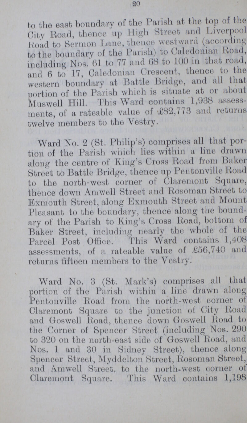 20 to the east boundary of the Parish at the top of the City Road, thence up High Street and Liverpool road to Sermon Lane,thence westward (according to the boundary of the Parish) to Caledonian Road, including Nos. 61 to 77 and 68 to 100 in that road, and 6 to 17, Caledonian Crescent, thence to the western boundary at Battle Bridge, and all that portion of the Parish which is situate at or about Muswell Hill. This Ward contains 1,938 assess ments, of a rateable value of £82,773 and returns twelve members to the Vestry. Ward No. 2 (St. Philip's) comprises all that por tion of the Parish which lies within a line drawn along the centre of King's Cross Road from Baker Street to Battle Bridge, thence up Pentonville Road to the northwest corner of Claremont Square, thence down Amwell Street and Rosoman Street to Exmouth Street, along Exmouth Street and Mount Pleasant to the boundary, thence along the bound ary of the Parish to King's Cross Road, bottom of Baker Street, including nearly the whole of the Parcel Post Office. This Ward contains 1,408 assessments, of a rateable value of £56,740 and returns fifteen members to the Vestry. Ward No. 3 (St. Mark's) comprises all that portion of the Parish within a line drawn along Pentonville Road from the northwest corner of Claremont Square to the junction of City Road and Goswell Road, thence down Goswell Road to the Corner of Spencer Street (including Nos. 290 to 320 on the northeast side of Goswell Road, and Nos. 1 and 30 in Sidney Street), thence along Spencer Street, Myddelton Street, Rosoman Street, and Amwell Street, to the northwest corner of Claremont Square. This Ward contains 1,198