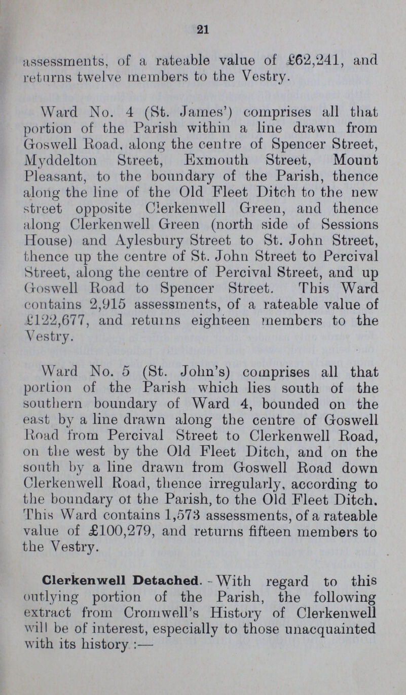 21 assessments, of a rateable value of £62,241, and returns twelve members to the Vestry. Ward No. 4 (St. James') comprises all that portion of the Parish within a line drawn from Goswell Road, along the centre of Spencer Street, Myddelton Street, Exmouth Street, Mount Pleasant, to the boundary of the Parish, thence along the line of the Old Fleet Ditch to the new street opposite Clerkenwell Green, and thence along Clerkenwell Green (north side of Sessions House) and Aylesbury Street to St. John Street, thence up the centre of St. John Street to Percival Street, along the centre of Percival Street, and up Goswell Road to Spencer Street. This Ward contains 2,915 assessments, of a rateable value of £122,677, and returns eighteen members to the Vestry. Ward No. 5 (St. John's) comprises all that portion of the Parish which lies south of the southern boundary of Ward 4, bounded on the east by a line drawn along the centre of Goswell Road from Percival Street to Clerkenwell Road, on the west by the Old Fleet Ditch, and on the south by a line drawn from Goswell Road down Clerkenwell Road, thence irregularly, according to the boundary ot the Parish, to the Old Fleet Ditch. This Ward contains 1,573 assessments, of a rateable value of £100,279, and returns fifteen members to the Vestry. Clerkenwell Detached. With regard to this outlying portion of the Parish, the following extract from Cromwell's History of Clerkenwell will be of interest, especially to those unacquainted with its history:—