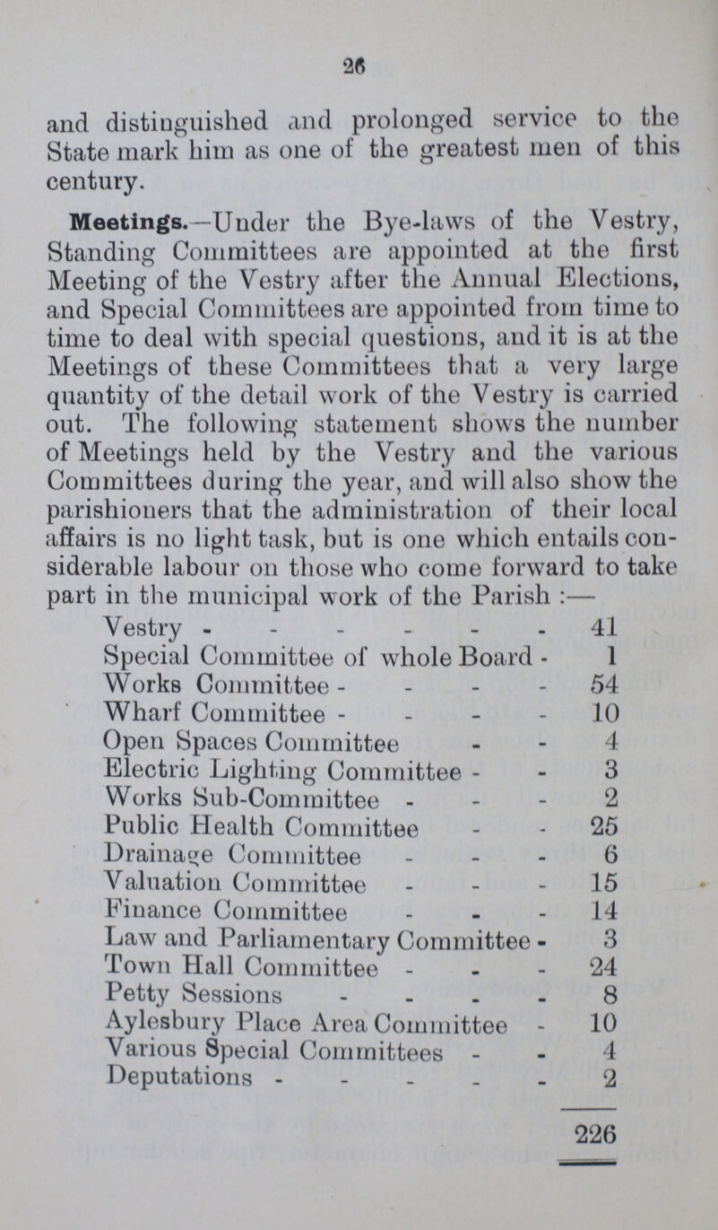 and distinguished and prolonged service to the State mark him as one of the greatest men of this century. Meetings.—Under the Byelaws of the Vestry, Standing Committees are appointed at the first Meeting of the Vestry after the Annual Elections, and Special Committees are appointed from time to time to deal with special questions, and it is at the Meetings of these Committees that a very large quantity of the detail work of the V estry is carried out. The following statement shows the number of Meetings held by the Vestry and the various Committees during the year, and will also show the parishioners that the administration of their local affairs is no light task, but is one which entails con siderable labour on those who come forward to take part in the municipal work of the Parish :— Vestry 41 Special Committee of whole Board 1 Works Committee 54 Wharf Committee 10 Open Spaces Committee 4 Electric Lighting Committee 3 Works SubCommittee '2 Public Health Committee 25 Drainage Committee 6 Valuation Committee 15 Finance Committee 14 Law and Parliamentary Committee 3 Town Hall Committee 24 Petty Sessions 8 Aylesbury Place Area Committee 10 Various Special Committees 4 Deputations 2 226