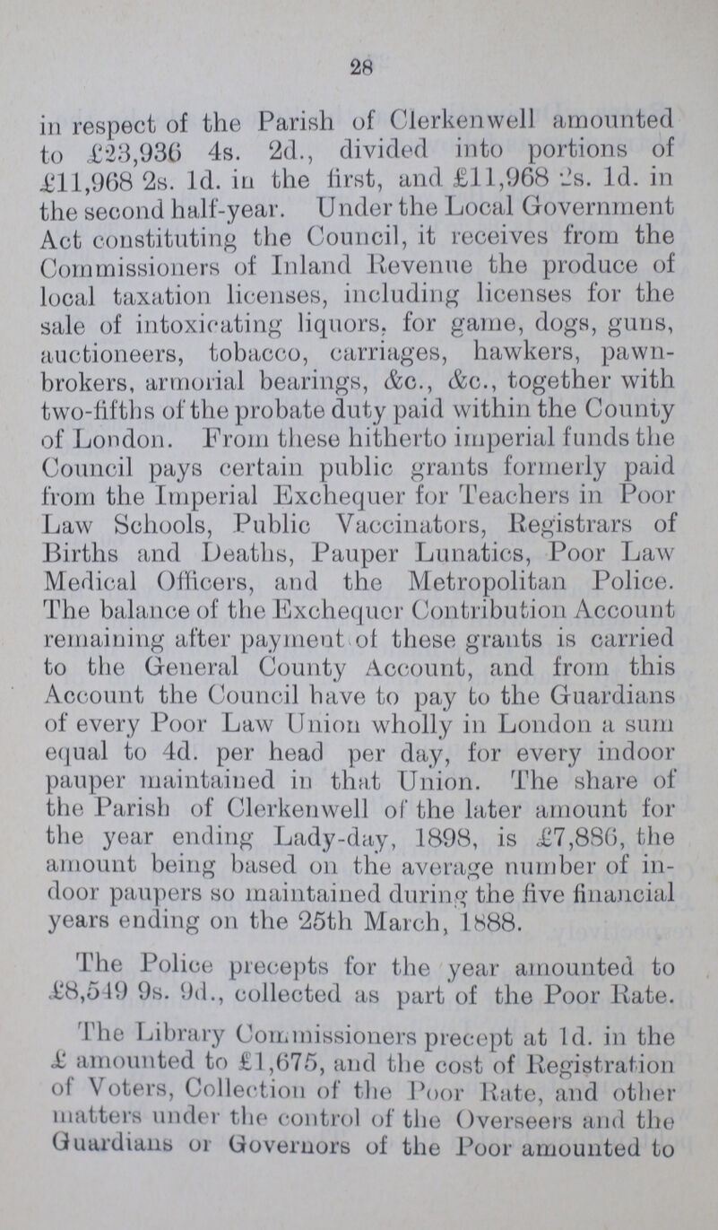28 in respect of the Parish of Clerkenwell amounted to £23,936 4s. 2d., divided into portions of £11,968 2s. 1d. in the first, and £11,968 2s. 1d. in the second halfyear. Under the Local Government Act constituting the Council, it receives from the Commissioners of Inland Revenue the produce of local taxation licenses, including licenses for the sale of intoxicating liquors, for game, dogs, guns, auctioneers, tobacco, carriages, hawkers, pawn brokers, armorial bearings, &c., &c., together with twofifths of the probate duty paid within the County of London. From these hitherto imperial funds the Council pays certain public grants formerly paid from the Imperial Exchequer for Teachers in Poor Law Schools, Public Vaccinators, Registrars of Births and Deaths, Pauper Lunatics, Poor Law Medical Officers, and the Metropolitan Police. The balance of the Exchequer Contribution Account remaining after payment of these grants is carried to the General County Account, and from this Account the Council have to pay to the Guardians of every Poor Law Union wholly in London a sum equal to 4d. per head per day, for every indoor pauper maintained in that Union. The share of the Parish of Clerkenwell of the later amount for the year ending Ladyday, 1898, is £7,886, the amount being based on the average number of in door paupers so maintained during the five financial years ending on the 25th March, 1888. The Police precepts for the year amounted to £8,549 9s. 9d., collected as part of the Poor Rate. The Library Commissioners precept at 1d. in the £ amounted to £1,675, and the cost of Registration of Voters, Collection of the Poor Rate, and other matters under the control of the Overseers and the Guardians or Governors of the Poor amounted to