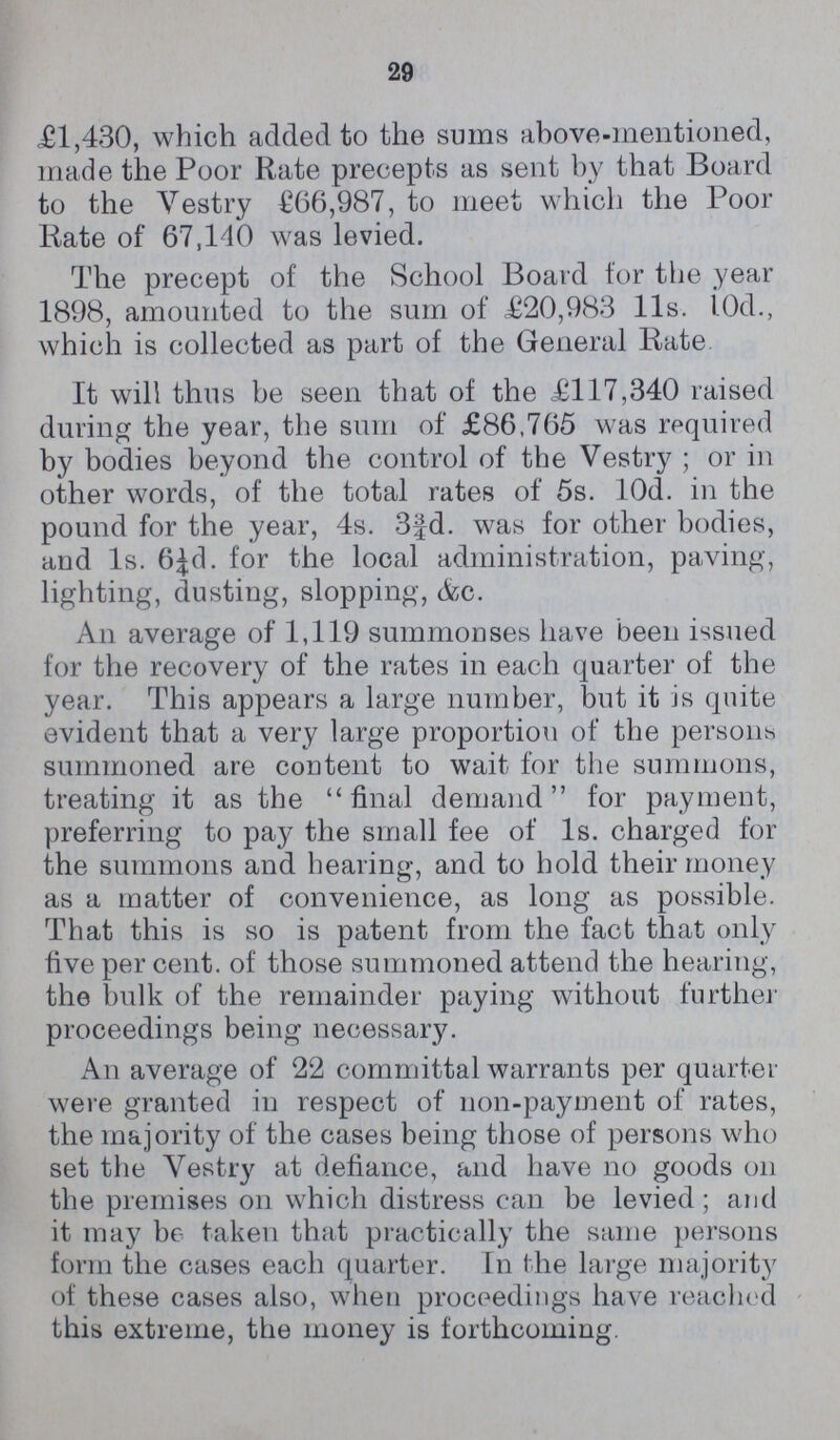 29 £1,430, which added to the sums abovementioned, made the Poor Rate precepts as sent by that Board to the Yestry £66,987, to meet which the Poor Rate of 67,140 was levied. The precept of the School Board for the year 1898, amounted to the sum of £20,983 11s. 10d., which is collected as part of the General Rate It will thus be seen that of the £117,340 raised during the year, the sum of £86,765 was required by bodies beyond the control of the Vestry; or in other words, of the total rates of 5s. 10d. in the pound for the year, 4s. 3¾d. was for other bodies, and 1s. 6½d. for the local administration, paving, lighting, dusting, slopping, &c. An average of 1,119 summonses have been issued for the recovery of the rates in each quarter of the year. This appears a large number, but it is quite evident that a very large proportion of the persons summoned are content to wait for the summons, treating it as the final demand for payment, preferring to pay the small fee of 1s. charged for the summons and hearing, and to hold their money as a matter of convenience, as long as possible. That this is so is patent from the fact that only five per cent. of those summoned attend the hearing, the bulk of the remainder paying without further proceedings being necessary. An average of 22 committal warrants per quarter were granted in respect of nonpayment of rates, the majority of the cases being those of persons who set the Vestry at defiance, and have no goods on the premises on which distress can be levied; and it may be taken that practically the same persons form the cases each quarter. In the large majority of these cases also, when proceedings have reached this extreme, the money is forthcoming.