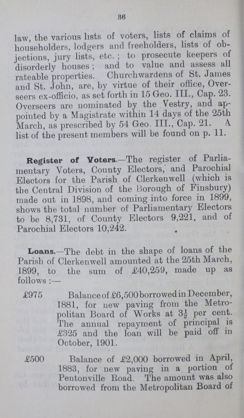 36 law, the various lists of voters, lists of claims of householders, lodgers and freeholders, lists of ob jections, jury lists, etc.; to prosecute keepers of disorderly houses; and to value and assess all rateable properties. Churchwardens of St. James and St. John, are, by virtue of their office, Over seers ex-officio, as set forth in 15 Geo. III., Cap. 23. Overseers are nominated by the Vestry, and ap pointed by a Magistrate within 14 days of the 25th March, as prescribed by 54 Geo. III., Cap. 21. A. list of the present members will be found on p. 11. Register of Voters.—The register of Parlia mentary Voters, County Electors, and Parochial Electors for the Parish of Clerkenwell (which is the Central Division of the Borough of Finsbury) made out in 1898, and coming into force in 1899, shows the total number of Parliamentary Electors to be 8,731, of County Electors 9,221, and of Parochial Electors 10,242. ' • Loans.—The debt in the shape of loans of the Parish of Clerkenwell amounted at the 25th March, 1899, to the sum of £40,259, made up as follows :— £975 Balance of £6,500 borrowed in December, 1881, for new paving from the Metro politan Board of Works at 3J per cent. The annual repayment of principal is £325 and the loan will be paid off in October, 1901. £500 Balance of £2,000 borrowed in April, 1883, for new paving in a portion of Pentonville Road. The amount was also borrowed from the Metropolitan Board of