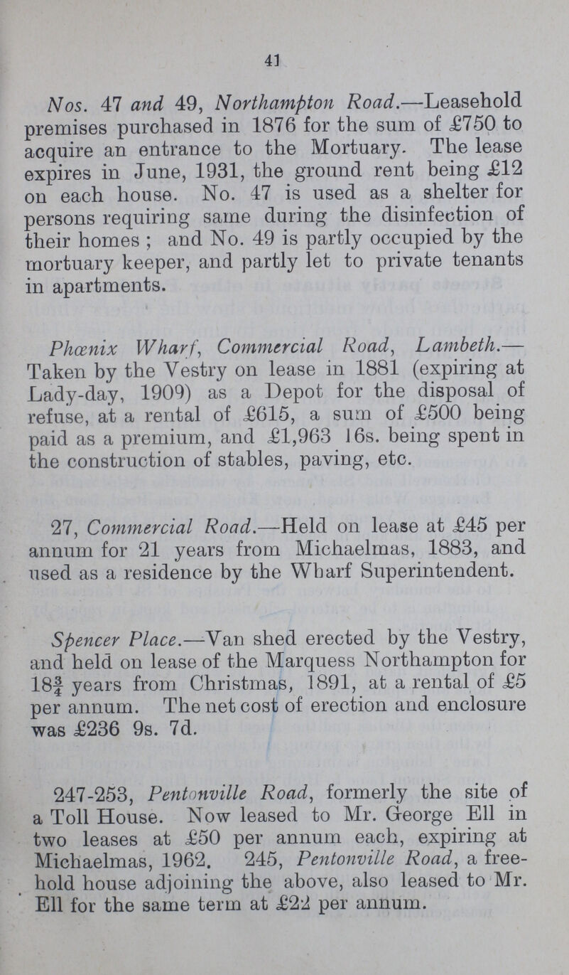 41 Nos. 47 and 49, Northampton Road.—Leasehold premises purchased in 1876 for the sum of £750 to acquire an entrance to the Mortuary. The lease expires in June, 1931, the ground rent being £12 on each house. No. 47 is used as a shelter for persons requiring same during the disinfection of their homes; and No. 49 is partly occupied by the mortuary keeper, and partly let to private tenants in apartments. Phænix Wharf, Commercial Road, Lambeth.— Taken by the Vestry on lease in 1881 (expiring at Lady-day, 1909) as a Depot for the disposal of refuse, at a rental of £615, a sum of £500 being paid as a premium, and £1,963 16s. being spent in the construction of stables, paving, etc. 27, Commercial Road.—Held on lease at £45 per annum for 21 years from Michaelmas, 1883, and used as a residence by the Wharf Superintendent. Spencer Place.—Van shed erected by the Vestry, and held on lease of the Marquess Northampton for 18f years from Christmas, 1891, at a rental of £5 per annum. The net cost of erection and enclosure was £236 9s. 7d. 247-253, Pentonville Road, formerly the site of a Toll House. Now leased to Mr. George Ell in two leases at £50 per annum each, expiring at Michaelmas, 1962. 245, Pentonville Road, a free hold house adjoining the above, also leased to Mr. Ell for the same term at £22 per annum.