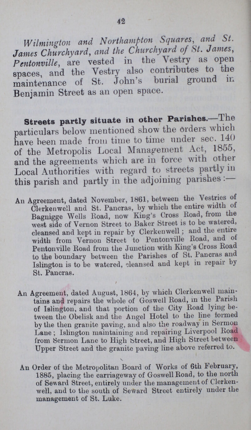 42 Wilmington and Northampton Squares, and St. James Churchyard, and the Churchyard of St. James, Pentonville, are vested in the Vestry as open spaces, and the Vestry also contributes to the maintenance of St. John's burial ground in Benjamin Street as an open space. Streets partly situate in other Parishes. —The particulars below mentioned show the orders which have been made from time to time under sec. 140 of the Metropolis Local Management Act, 1855, and the agreements which are in force with other Local Authorities with regard to streets partly in this parish and partly in the adjoining parishes:— An Agreement, dated November, 1861, between the Vestries of Clerkenwell and St. Pancras, by which the entire width of Bagnigge Wells Road, now King's Cross Road, from the west side of Vernon Street to Baker Street is to be watered, cleansed and kept in repair by Clerkenwell; and the entire width from Vernon Street to Pentonville Road, and ol Pentonville Road from the Junction with King's Cross Road to the boundary between the Parishes of St. Pancras and Islington is to be watered, oleansed and kept in repair by St. Pancras. An Agreement, dated August, 1864, by which Clerkenwell main tains and repairs the whole of Goswell Road, in the Parish of Islington, and that portion of the City Road lying be tween the Obelisk and the Angel Hotel to the line formed by the then granite paving, and also the roadway in Sermon Lane ; Islington maintaining and repairing Liverpool Road from Sermon Lane to High btreet, and High Street between Upper Street and the granite paving line above referred to. An Order of the Metropolitan Board of Works of 6th February, 1885, placing the carriageway of Goswell Road, to the north of Seward Street, entirely under the management of Clerken well, and to the south of Seward Street entirely under the management of St. Luke.