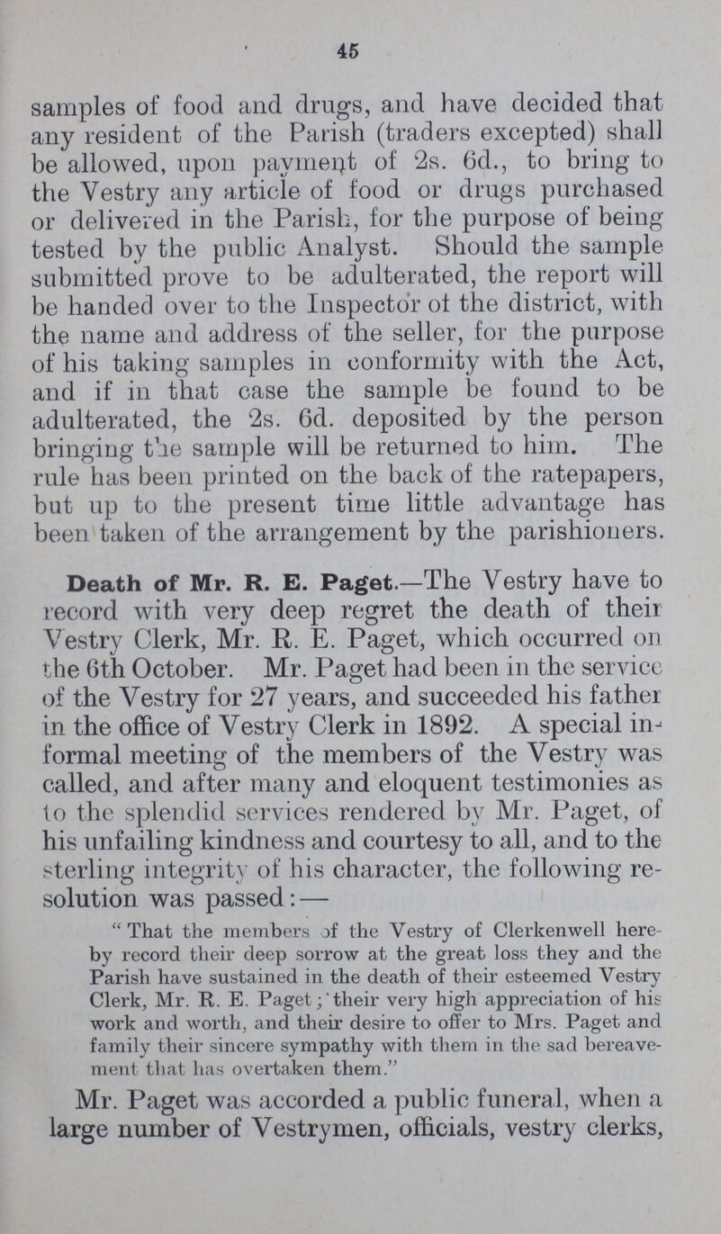 45 samples of food and drugs, and have decided that any resident of the Parish (traders excepted) shall be allowed, upon payment of '2s. 6d., to bring to the Vestry any article of food or drugs purchased or delivered in the Parish, for the purpose of being tested by the public Analyst. Should the sample submitted prove to be adulterated, the report will be handed over to the Inspector ot the district, with the name and address of the seller, for the purpose of his taking samples in conformity with the Act, and if in that case the sample be found to be adulterated, the 2s. Gd. deposited by the person bringing the sample will be returned to him. The rule has been printed on the back of the ratepapers, but up to the present time little advantage has been taken of the arrangement by the parishioners. Death of Mr. R. E. Paget.—The Vestry have to record with very deep regret the death of their Vestry Clerk, Mr. R. E. Paget, which occurred on the 6th October. Mr. Paget had been in the servicc of the Vestry for 27 years, and succeeded his father in the office of Vestry Clerk in 1892. A special in formal meeting of the members of the Vestry was called, and after many and eloquent testimonies as to the splendid services rendered by Mr. Paget, of his unfailing kindness and courtesy to all, and to the sterling integrity of his character, the following re solution was passed: —  That the members of the Vestry of Clerkenwell here by record their deep sorrow at the great loss they and the Parish have sustained in the death of their esteemed Vestry Clerk, Mr. R. E. Paget; their very high appreciation of hit work and worth, and their desire to offer to Mrs. Paget and family their sincere sympathy with them in the sad bereave ment that has overtaken them. Mr. Paget was accorded a public funeral, when a large number of Vestrymen, officials, vestry clerks,