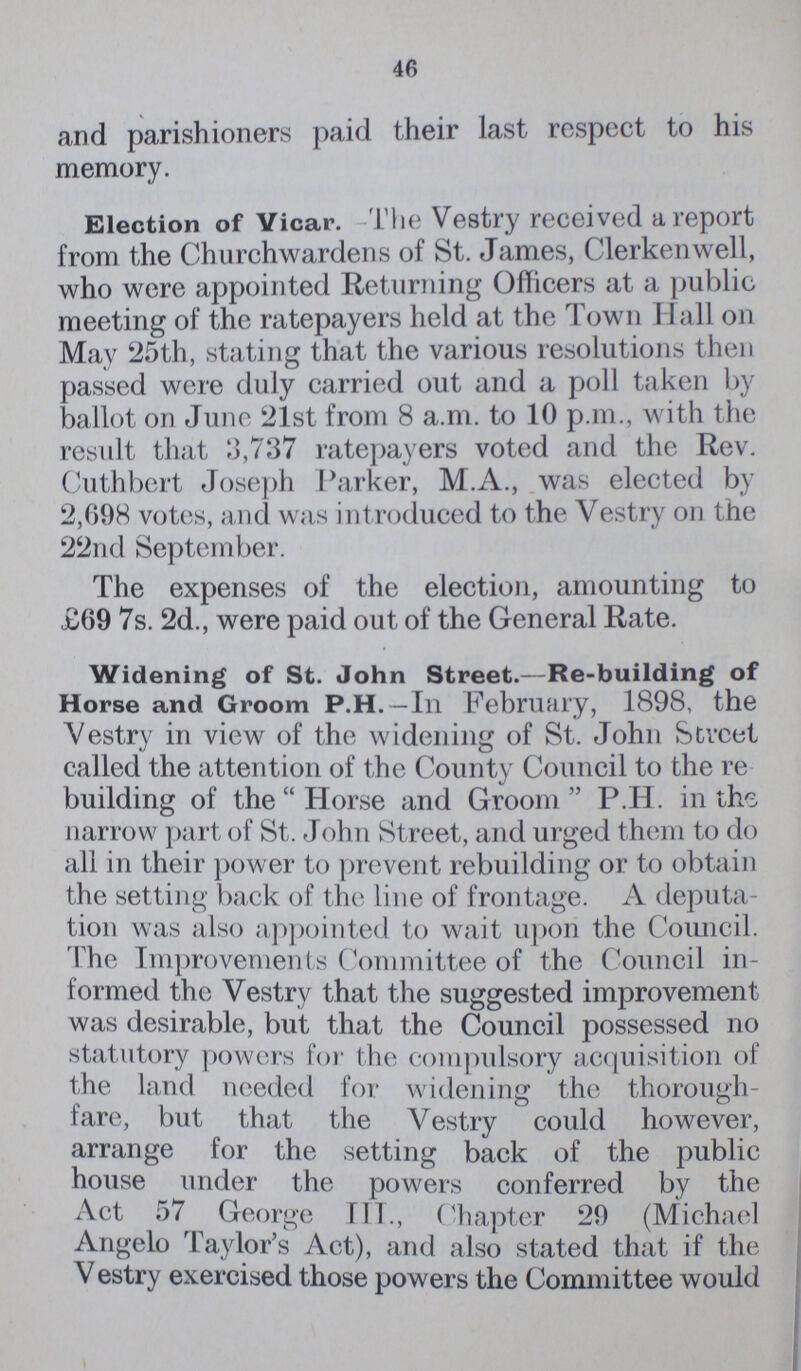 46 and parishioners paid their last respect to his memory. Election of Vicar. -The Vestry received a report from the Churchwardens of St. James, Clerkenwell, who were appointed Returning Officers at a public meeting of the ratepayers held at the Town Hall on May 25th, stating that the various resolutions then passed were duly carried out and a poll taken by ballot on June 21st from 8 a.m. to 10 p.m., with the result that 3,737 ratepayers voted and the Rev. Cuthbert Joseph Parker, M.A., was elected by 2,698 votes, and was introduced to the Vestry on the 22nd September. The expenses of the election, amounting to £69 7s. 2d., were paid out of the General Rate. Widening of St. John Street.—Re-building of Horse and Groom P.H. —In February, 1898, the Vestry in view of the widening of St. John Street called the attention of the County Council to the re building of the Horse and Groom P.H. in the narrow part of St. John Street, and urged them to do all in their power to prevent rebuilding or to obtain the setting back of the line of frontage. A deputa tion was also appointed to wait upon the Council. The Improvements Committee of the Council in formed the Vestry that the suggested improvement was desirable, but that the Council possessed no statutory powers for the compulsory acquisition of the land needed for widening the thorough fare, but that the Vestry could however, arrange for the setting back of the public house under the powers conferred by the Act 57 George III., Chapter 29 (Michael Angelo 'Taylor's Act), and also stated that if the V estry exercised those powers the Committee would
