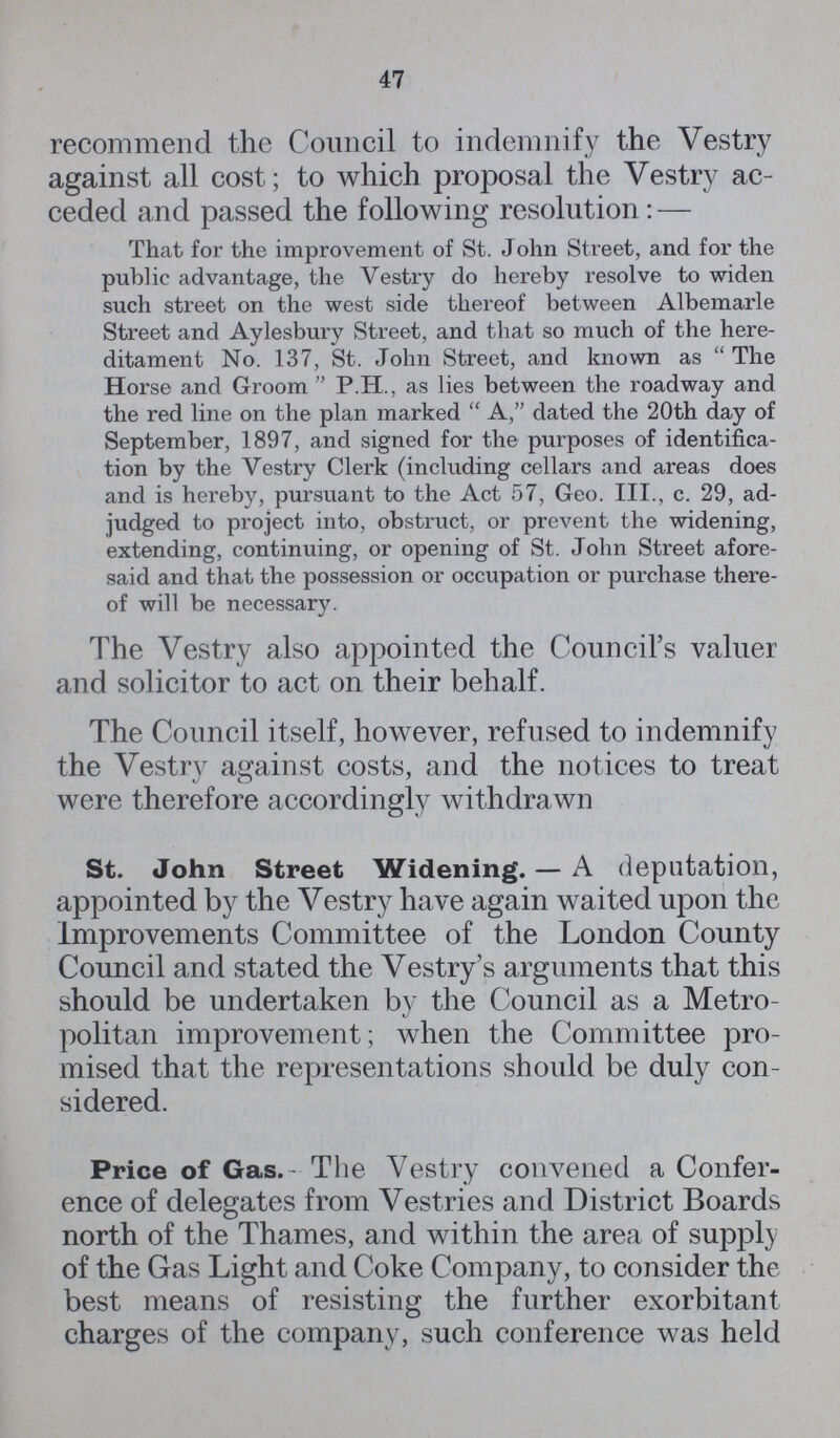 47 recommend the Council to indemnify the Vestry against all cost; to which proposal the Vestry ac ceded and passed the following resolution: — That for the improvement of St. John Street, and for the public advantage, the Vestry do hereby resolve to widen such street on the west side thereof between Albemarle Street and Aylesbury Street, and that so much of the here ditament No. 137, St. John Street, and known as The Horse and Groom P.H., as lies between the roadway and the red line on the plan marked A, dated the 20th day of September, 1897, and signed for the purposes of identifica tion by the Vestry Clerk (including cellars and areas does and is hereby, pursuant to the Act 57, Geo. III., c. 29, ad judged to project into, obstruct, or prevent the widening, extending, continuing, or opening of St. John Street afore said and that the possession or occupation or purchase there of will be necessary. The Vestry also appointed the Council's valuer and solicitor to act on their behalf. The Council itself, however, refused to indemnify the Vestry against costs, and the notices to treat were therefore accordingly withdrawn St. John Street Widening.—A deputation, appointed by the Vestry have again waited upon the Improvements Committee of the London County Council and stated the Vestry's arguments that this should be undertaken by the Council as a Metro politan improvement; when the Committee pro mised that the representations should be duly con sidered. Price of Gas. The Vestry convened a Confer ence of delegates from Vestries and District Boards north of the Thames, and within the area of supply of the Gas Light and Coke Company, to consider the best means of resisting the further exorbitant charges of the company, such conference was held