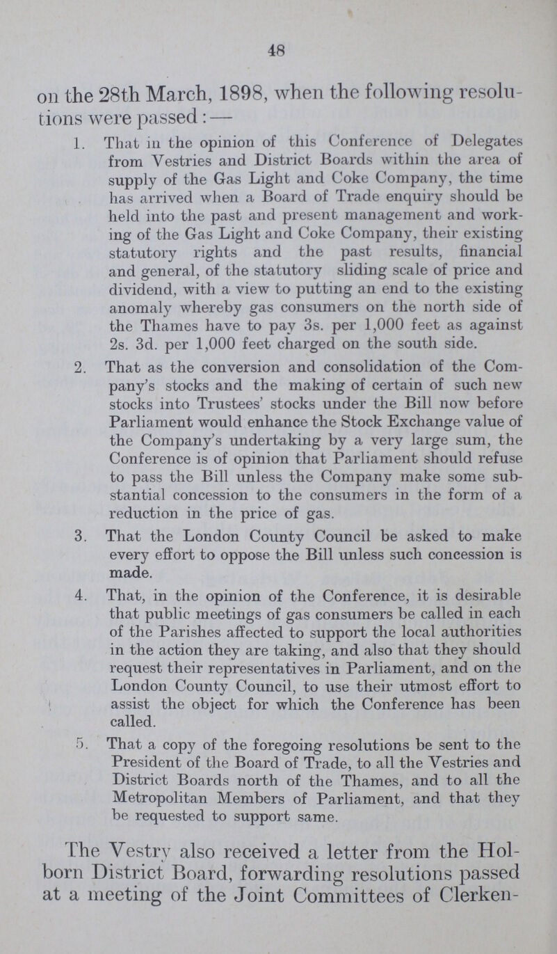 48 On the 28th March, 1898, when the following resolu tions were passed:— 1. That in the opinion of this Conference of Delegates from Vestries and District Boards within the area of supply of the Gas Light and Coke Company, the time has arrived when a Board of Trade enquiry should be held into the past and present management and work ing of the Gas Light and Coke Company, their existing statutory rights and the past results, financial and general, of the statutory sliding scale of price and dividend, with a view to putting an end to the existing anomaly whereby gas consumers on the north side of the Thames have to pay 3s. per 1,000 feet as against 2s. 3d. per 1,000 feet charged on the south side. 2. That as the conversion and consolidation of the Com pany's stocks and the making of certain of such new stocks into Trustees' stocks under the Bill now before Parliament would enhance the Stock Exchange value of the Company's undertaking by a very large sum, the Conference is of opinion that Parliament should refuse to pass the Bill unless the Company make some sub stantial concession to the consumers in the form of a reduction in the price of gas. 3. That the London County Council be asked to make every effort to oppose the Bill unless such concession is made. 4. That, in the opinion of the Conference, it is desirable that public meetings of gas consumers be called in each of the Parishes affected to support the local authorities in the action they are taking, and also that they should request their representatives in Parliament, and on the London County Council, to use their utmost effort to assist the object for which the Conference has been called. 5. That a copy of the foregoing resolutions be sent to the President of the Board of Trade, to all the Vestries and District Boards north of the Thames, and to all the Metropolitan Members of Parliament, and that they be requested to support same. The Vestry also received a letter from the Hol born District Board, forwarding resolutions passed at a meeting of the Joint Committees of Clerken¬