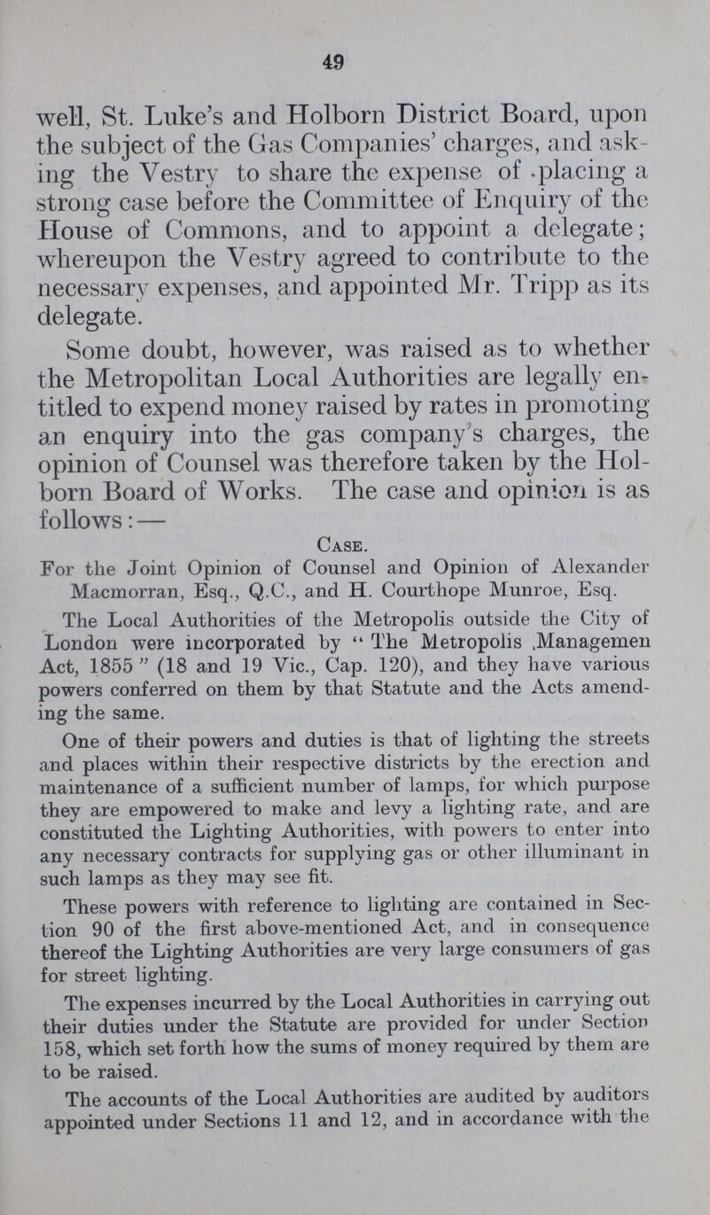 49 well, St. Luke's and Holborn District Board, upon the subject of the Gas Companies' charges, and ask ing the Vestry to share the expense of placing a strong case before the Committee of Enquiry of the House of Commons, and to appoint a delegate; whereupon the Vestry agreed to contribute to the necessary expenses, and appointed Mr. Tripp as its delegate. Some doubt, however, was raised as to whether the Metropolitan Local Authorities are legally en titled to expend money raised by rates in promoting an enquiry into the gas company's charges, the opinion of Counsel was therefore taken by the Hol born Board of Works. The case and opinion is as follows: — Case. For the Joint Opinion of Counsel and Opinion of Alexander Macmorran, Esq., Q.C., and H. Courthope Munroe, Esq. The Local Authorities of the Metropolis outside the City of London were incorporated by The Metropolis .Managemen Act, 1855 (18 and 19 Vic., Cap. 120), and they have various powers conferred on them by that Statute and the Acts amend ing the same. One of their powers and duties is that of lighting the streets and places within their respective districts by the erection and maintenance of a sufficient number of lamps, for which purpose they are empowered to make and levy a lighting rate, and are constituted the Lighting Authorities, with powers to enter into any necessary contracts for supplying gas or other illuminant in such lamps as they may see fit. These powers with reference to lighting are contained in Sec tion 90 of the first above-mentioned Act, and in consequence thereof the Lighting Authorities are very large consumers of gas for street lighting. The expenses incurred by the Local Authorities in carrying out their duties under the Statute are provided for under Section 158, which set forth how the sums of money required by them are to be raised. The accounts of the Local Authorities are audited by auditors appointed under Sections 11 and 12, and in accordance with the