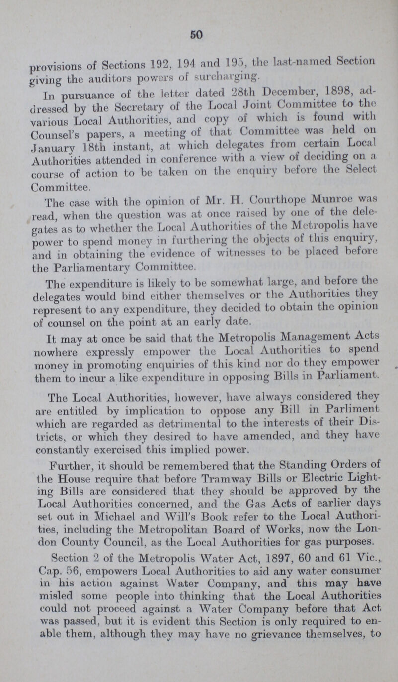 50 provisions of Sections 192, 194 and 195, the last-named Section giving the auditors powers of surcharging. In pursuance of the letter dated 28th December, 1898, ad dressed by the Secretary of the Local Joint Committee to the various Local Authorities, and copy of which is found with Counsel's papers, a meeting of that Committee was held on January 18th instant, at which delegates from certain Local Authorities attended in conference with a view of deciding on a course of action to be taken on the enquiry before the Select Committee. The case with the opinion of Mr. H. Courthope Munroe was read, when the question was at once raised by one of the dele gates as to whether the Local Authorities of the Metropolis have power to spend money in furthering the objects of this enquiry, and in obtaining the evidence of witnesses to be placed before the Parliamentary Committee. The expenditure is likely to be somewhat large, and before the delegates would bind either themselves or the Authorities they represent to any expenditure, they decided to obtain the opinion of counsel on the point at an early date. It may at once be said that the Metropolis Management Acts nowhere expressly empower the Local Authorities to spend money in promoting enquiries of this kind nor do they empower them to incur a like expenditure in opposing Bills in Parliament. The Local Authorities, however, have always considered they are entitled by implication to oppose any Bill in Parliment which are regarded as detrimental to the interests of their Dis tricts, or which they desired to have amended, and they have constantly exercised this implied power. Further, it should be remembered that the Standing Orders of the House require that before Tramway Bills or Electric Light ing Bills are considered that they should be approved by the Local Authorities concerned, and the Gas Acts of earlier days set out in Michael and Will's Book refer to the Local Authori ties, including the Metropolitan Board of Works, now the Lon don County Council, as the Local Authorities for gas purposes. Section 2 of the Metropolis Water Act, 1897, 60 and 61 Vic., Cap. 56, empowers Local Authorities to aid any water consumer in his action against Water Company, and this may have misled some people into thinking that the Local Authorities could not proceed against a Water Company before that Act was passed, but it is evident this Section is only required to en able them, although they may have no grievance themselves, to