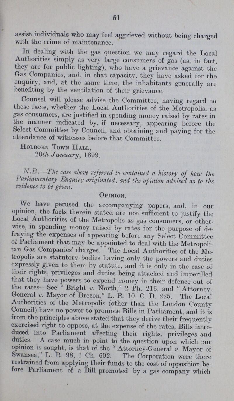 51 assist individuals who may feel aggrieved without being charged with the crime of maintenance. In dealing with the gas question we may regard the Local Authorities simply as very large consumers of gas (as, in fact, they are for public lighting), who have a grievance against the Gas Companies, and, in that capacity, they have asked for the enquiry, and, at the same time, the inhabitants generally are benefiting by the ventilation of their grievance. Counsel will please advise the Committee, having regard to these facts, whether the Local Authorities of the Metropolis, as gas consumers, are justified in spending money raised by rates in the manner indicated by, if necessary, appearing before the Select Committee by Council, and obtaining and paying for the attendance of witnesses before that Committee. Holborn Town Hall, 20th January, 1899. N.B.—The case above referred to contained a history of how the Parliamentary Enquiry originated, and the opinion advised as to the evidence to be given. Opinion. We have perused the accompanying papers, and, in our opinion, the facts therein stated are not sufficient to justify the Local Authorities of the Metropolis as gas consumers, or other wise, in spending money raised by rates for the purpose of de fraying the expenses of appearing before any Select Committee of Parliament that may be appointed to deal with the Metropoli tan Gas Companies' charges. The Local Authorities of the Me tropolis are statutory bodies having only the powers and duties expressly given to them by statute, and it is only in the case of their rights, privileges and duties being attacked and imperilled that they have powers to expend money in their defence out of the rates—See Bright v. North. 2 Ph. 216, and Attorney General v. Mayor of Brecon, L. R. 10. C. D. 225. The Local Authorities of the Metropolis (other than the London County Council) have no power to promote Bills in Parliament, and it is from the principles above stated that they derive their frequently exercised right to oppose, at the expense of the rates, Bills intro duced into Parliament affecting their rights, privileges and duties. A case much in point to the question upon which our opinion is sought, is that of the Attorney-General v. Mayor of Swansea, L. R. 98, 1 Ch. 602. The Corporation were there restrained from applying their funds to the cost of opposition be fore Parliament of a Bill promoted by a gas company which