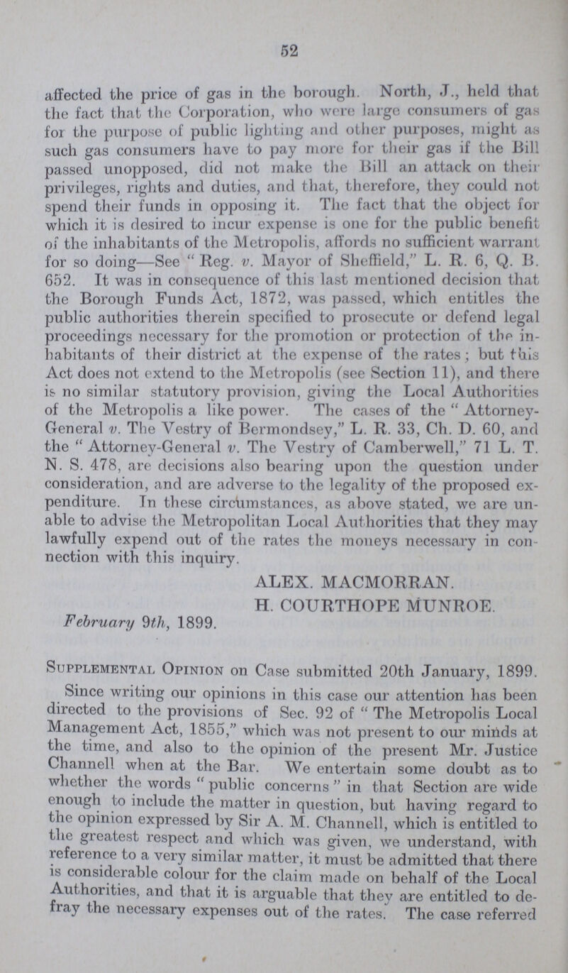 52 affected the price of gas in the borough. North, J., held that the fact that the Corporation, who were large consumers of gas for the purpose of public lighting and other purposes, might as such gas consumers have to pay more for their gas if the Bill passed unopposed, did not make the Bill an attack on their privileges, rights and duties, and that, therefore, they could not spend their funds in opposing it. The fact that the object for which it is desired to incur expense is one for the public benefit of the inhabitants of the Metropolis, affords no sufficient warrant for so doing—See Reg. v. Mayor of Sheffield, L. R. 6, Q. B. 652. It was in consequence of this last mentioned decision that the Borough Funds Act, 1872, was passed, which entitles the public authorities therein specified to prosecute or defend legal proceedings necessary for the promotion or protection of the in habitants of their district at the expense of the rates; but this Act does not extend to the Metropolis (see Section 11), and there is no similar statutory provision, giving the Local Authorities of the Metropolis a like power. The cases of the Attorney General v. The Vestry of Bermondsey, L. R. 33, Ch. D. 60, and the Attorney-General v. The Vestry of Camberwell, 71 L. T. N. S. 478, are decisions also bearing upon the question under consideration, and are adverse to the legality of the proposed ex penditure. In these circumstances, as above stated, we are un able to advise the Metropolitan Local Authorities that they may lawfully expend out of the rates the moneys necessary in con nection with this inquiry. ALEX. MACMORRAN. H. COURTHOPE MUNROE. February 9th, 1899. Supplemental Opinion on Case submitted 20th January, 1899. Since writing our opinions in this case our attention has been directed to the provisions of Sec. 92 of The Metropolis Local Management Act, 1855, which was not present to our minds at the time, and also to the opinion of the present Mr. Justice Channell when at the Bar. We entertain some doubt as to whether the words public concerns in that Section are wide enough to include the matter in question, but having regard to the opinion expressed by Sir A. M. Channell, which is entitled to the greatest respect and which was given, we understand, with reference to a very similar matter, it must be admitted that there is considerable colour for the claim made on behalf of the Local Authorities, and that it is arguable that they are entitled to de flay the necessary expenses out of the rates. The case referred