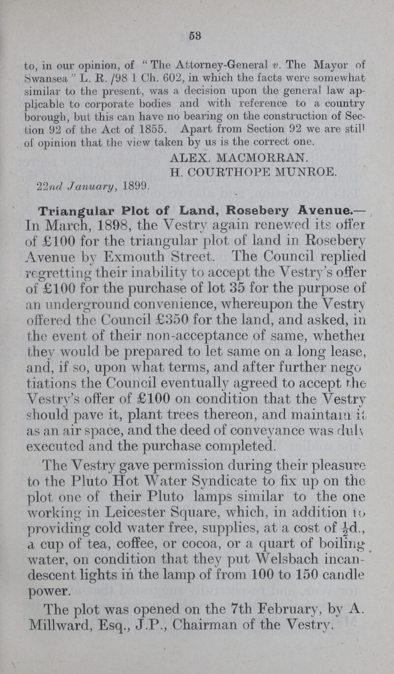 58 to, in our opinion, of The Attorney-General v. The Mayor of Swansea L. R. /98 1 Ch. 602, in which the facts were somewhat similar to the present, was a decision upon the general law ap plicable to corporate bodies and with reference to a country borough, but this can have no bearing on the construction of Sec Lion 92 of the Act of 1855. Apart from Section 92 we are still of opinion that the view taken by us is the correct one. ALEX. MACMORRAN. H. COURTHOPE MUNROE. 22nd January, 1899. Triangular Plot of Land, Rosebery Avenue.— In March, 1898, the Vestry again renewed its offer of £100 for the triangular plot of land in Rosebery Avenue by Exmouth Street. The Council replied regretting their inability to accept the Vestry's offer of £100 for the purchase of lot 35 for the purpose of an underground convenience, whereupon the Vestry offered the Council £350 for the land, and asked, in the event of their non-acceptance of same, whether they would be prepared to let same on a long lease, and, if so, upon what terms, and after further negu tiations the Council eventually agreed to accept the Vestry's offer of £100 on condition that the Vestry should pave it, plant trees thereon, and maintain it as an air space, and the deed of conveyance was duh executed and the purchase completed. The Vestry gave permission during their pleasure to the Pluto Hot Water Syndicate to fix up on the plot one of their Pluto lamps similar to the one working in Leicester Square, which, in addition to providing cold water free, supplies, at a cost of ½d., a cup of tea, coffee, or cocoa, or a quart of boiling water, on condition that they put Welsbach incan descent lights in the lamp of from 100 to 150 candle power. The plot was opened on the 7th February, by A. Mill ward, Esq., J.P., Chairman of the Vestry.