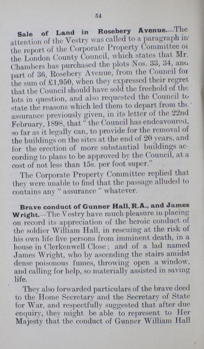 54 Sale of Land in Rosebery Avenue—The attention of the Vestry was called to a paragraph in the report of the Corporate Property Committee on the London County Council, which states that Mr. Chambers has purchased the plots Nos. 33, 34, ana part of 36, Rosebery Avenue, from the Council for the sum of £1,950, when they expressed their regret that the Council should have sold the freehold of the lots in question, and also requested the Council to state the reasons which led them to depart from the assurance previously given, in its letter of the 22nd February, 1898, that the Council has endeavoured, so far as it legally can, to provide for the removal of the buildings on the sites at the end of 20 years, and for the erection of more substantial buildings ac cording to plans to be approved by the Council, at a cost of not less than 15s. per foot super. The Corporate Property Committee replied that they were unable to find that the passage alluded to contains any assurance whatever. Brave conduct of Gunner Hall, R.A., and James Wright.—The Vestry have much pleasure in placing on record its appreciation of the heroic conduct of the soldier William Hall, in rescuing at the risk of his own life five persons from imminent death, in a house in Clerkenwell Close; and of a lad named James Wright, who by ascending the stairs amidst dense poisonous fumes, throwing open a window, and calling for help, so materially assisted in saving life. They also forwarded particulars of the brave deed to the Home Secretary and the Secretary of State for War, and respectfully suggested that after due enquiry, they might be able to represent to Her Majesty that the conduct of Gunner William Hall