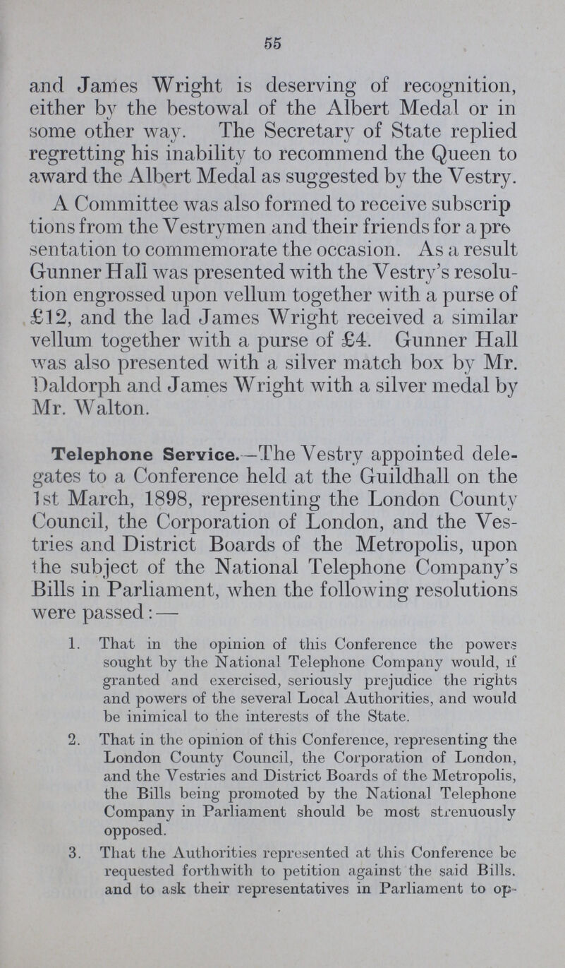 55 and James Wright is deserving of recognition, either by the bestowal of the Albert Medal or in some other way. The Secretary of State replied regretting his inability to recommend the Queen to award the Albert Medal as suggested by the Vestry. A Committee was also formed to receive subscrip tions from the Vestrymen and their friends for a pre sentation to commemorate the occasion. As a result Gunner Hall was presented with the Vestry's resolu tion engrossed upon vellum together with a purse of £12, and the lad James Wright received a similar vellum together with a purse of £4. Gunner Hall was also presented with a silver match box by Mr. Daldorph and James Wright with a silver medal by Mr. Walton. Telephone Service.—The Vestry appointed dele gates to a Conference held at the Guildhall on the 1st March, 1898, representing the London County Council, the Corporation of London, and the Ves tries and District Boards of the Metropolis, upon the subject of the National Telephone Company's Bills in Parliament, when the following resolutions were passed:— 1. That in the opinion of this Conference the powers sought by the National Telephone Company would, if granted and exercised, seriously prejudice the rights and powers of the several Local Authorities, and would be inimical to the interests of the State. 2. That in the opinion of this Conference, representing the London County Council, the Corporation of London, and the Vestries and District Boards of the Metropolis, the Bills being promoted by the National Telephone Company in Parliament should be most strenuously opposed. 3. That the Authorities represented at this Conference be requested forthwith to petition against the said Bills and to ask their representatives in Parliament to op¬