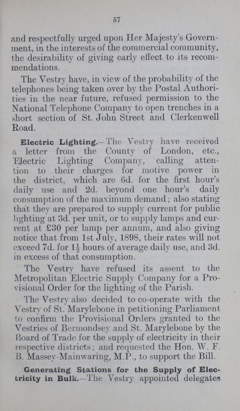 57 and respectfully urged upon Her Majesty's Govern ment, in the interests of the commercial community, the desirability of giving early effect to its recom mendations. The Vestry have, in view of the probability of the telephones being taken over by the Postal Authori ties in the near future, refused permission to the National Telephone Company to open trenches in a short section of St. John Street and Clerkenwell Road. Electric Lighting.—The Vestry have received a letter from the County of London, etc., Electric Lighting Company, calling atten tion to their charges for motive power in the district, which are 6d. for the first hour's daily use and 2d. beyond one hour's daily consumption of the maximum demand; also stating that they are prepared to supply current for public lighting at 3d. per unit, or to supply lamps and cur rent at £30 per lamp per annum, and also giving notice that from 1st July, 1898, their rates will not exceed 7d. for 1½ hours of average daily use, and 3d. in excess of that consumption. The Vestry have refused its assent to the Metropolitan Electric Supply Company for a Pro visional Order for the lighting of the Parish. The Vestry also decided to co-operate with the Vestry of St. Marylebone in petitioning Parliament to confirm the Provisional Orders granted to the Vestries of Bermondsey and St. Marylebone by the Board of Trade for the supply of electricity in their respective districts; and requested the Hon. W. F. B. Massey-Mainwaring, M.P., to support the Bill. Generating Stations for the Supply of Elec tricity in Bulk.—The Vestry appointed delegates