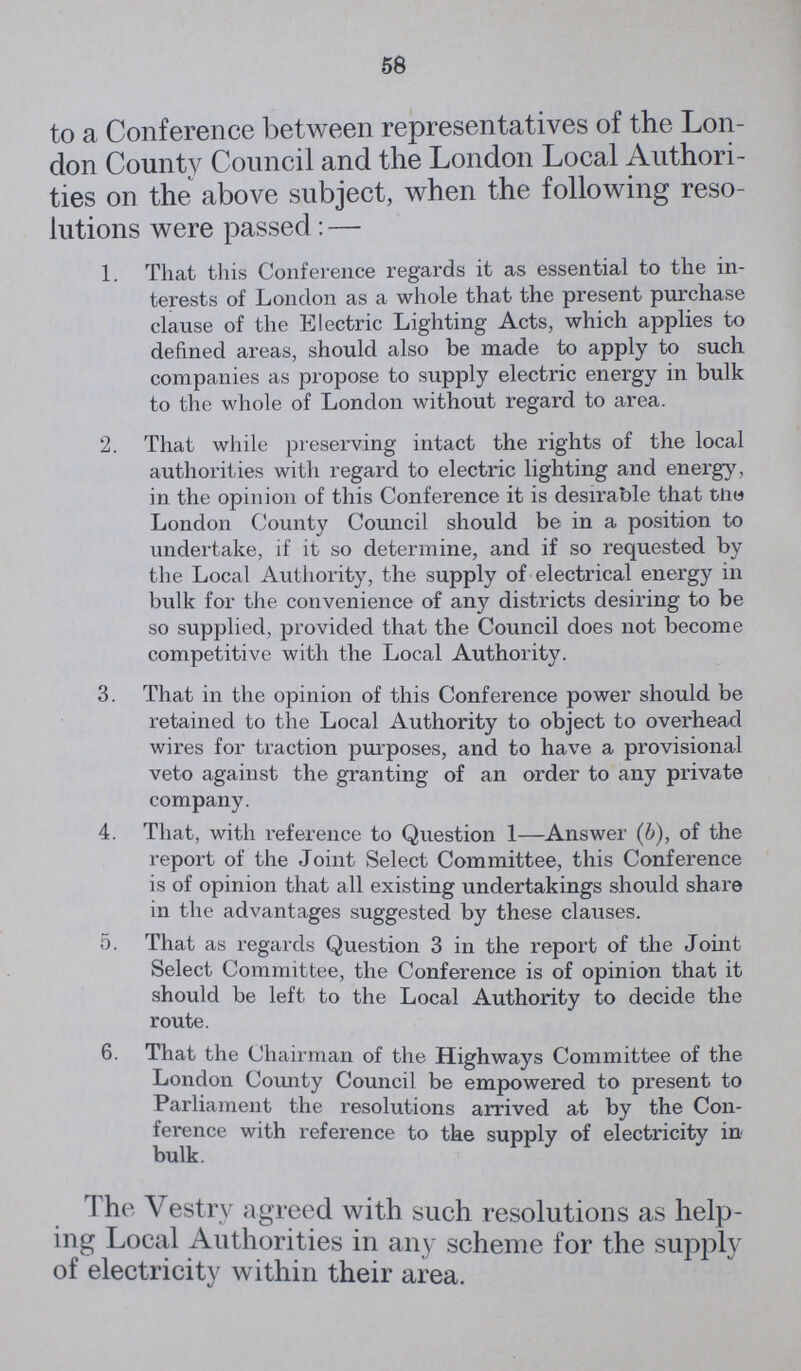 58 to a Conference between representatives of the Lon don County Council and the London Local Authori ties on the above subject, when the following reso lutions were passed:— 1. That this Conference regards it as essential to the in terests of London as a whole that the present purchase clause of the Electric Lighting Acts, which applies to defined areas, should also be made to apply to such companies as propose to supply electric energy in bulk to the whole of London without regard to area. 2. That while preserving intact the rights of the local authorities with regard to electric lighting and energy, in the opinion of this Conference it is desirable that the London County Council should be in a position to undertake, if it so determine, and if so requested by the Local Authority, the supply of electrical energy in bulk for the convenience of any districts desiring to be so supplied, provided that the Council does not become competitive with the Local Authority. 3. That in the opinion of this Conference power should be retained to the Local Authority to object to overhead wires for traction purposes, and to have a provisional veto against the granting of an order to any private company. 4. That, with reference to Question 1—Answer (b), of the report of the Joint Select Committee, this Conference is of opinion that all existing undertakings should share in the advantages suggested by these clauses. 5. That as regards Question 3 in the report of the Joint Select Committee, the Conference is of opinion that it should be left to the Local Authority to decide the route. 6. That the Chairman of the Highways Committee of the London County Council be empowered to present to Parliament the resolutions arrived at by the Con ference with reference to the supply of electricity in bulk. I he Vestry agreed with such resolutions as help ing Local Authorities in any scheme for the supply of electricity within their area.