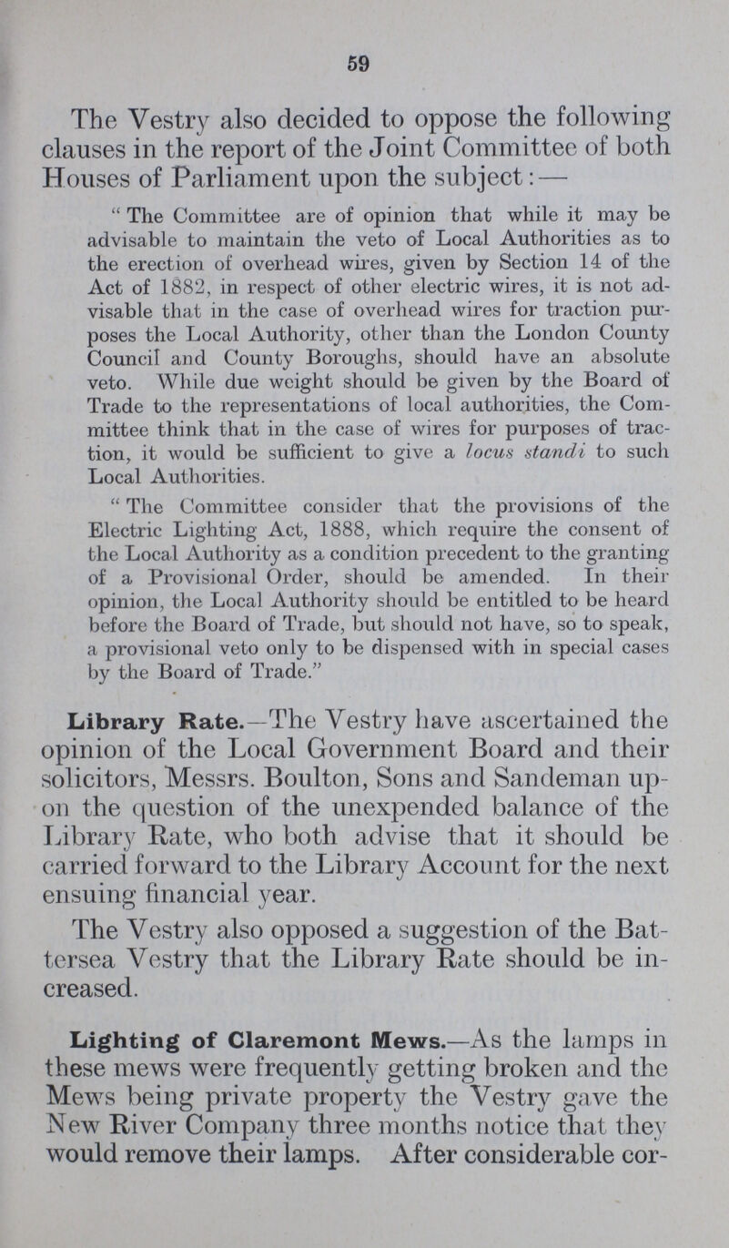 59 The Vestry also decided to oppose the following clauses in the report of the Joint Committee of both Houses of Parliament upon the subject:— The Committee are of opinion that while it may be advisable to maintain the veto of Local Authorities as to the erection of overhead wires, given by Section 14 of the Act of 1882, in respect of other electric wires, it is not ad visable that in the case of overhead wires for traction pur poses the Local Authority, other than the London County Council and County Boroughs, should have an absolute veto. While due weight should be given by the Board of Trade to the representations of local authorities, the Com mittee think that in the case of wires for purposes of trac tion, it would be sufficient to give a locus standi to such Local Authorities. The Committee consider that the provisions of the Electric Lighting Act, 1888, which require the consent of the Local Authority as a condition precedent to the granting of a Provisional Order, should be amended. In their opinion, the Local Authority should be entitled to be heard before the Board of Trade, but should not have, so to speak, a provisional veto only to be dispensed with in special cases by the Board of Trade. Library Rate.—The Vestry have ascertained the opinion of the Local Government Board and their solicitors, Messrs. Boulton, Sons and Sandeman up on the question of the unexpended balance of the Library Rate, who both advise that it should be carried forward to the Library Account for the next ensuing financial year. The Vestry also opposed a suggestion of the Bat tersea Vestry that the Library Rate should be in creased. Lighting of Claremont Mews.—As the lamps in these mews were frequently getting broken and the Mews being private property the Vestry gave the New River Company three months notice that they would remove their lamps. After considerable cor¬