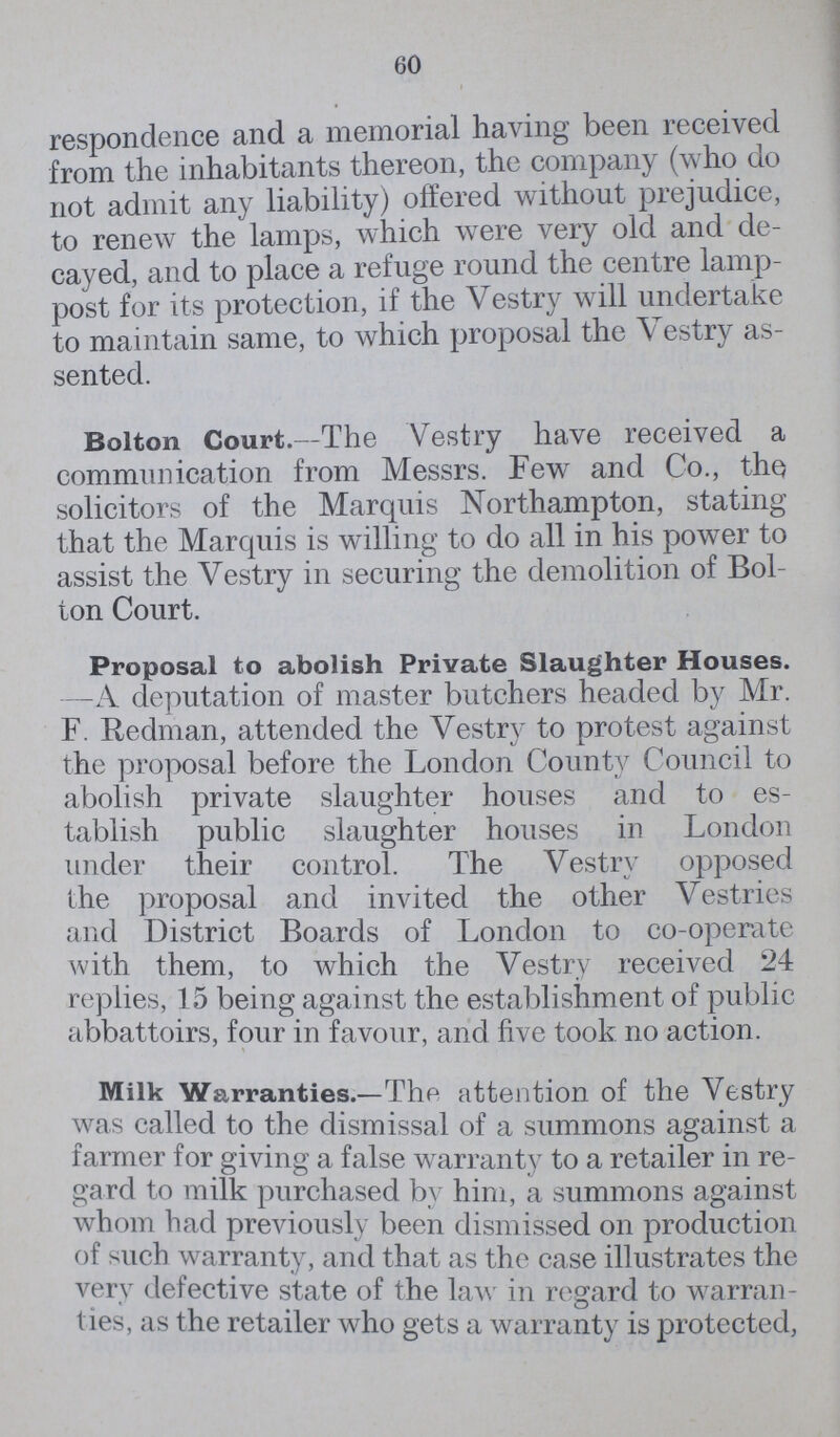 60 respondence and a memorial having been received from the inhabitants thereon, the company (who do not admit any liability) offered without prejudice, to renew the lamps, which were very old and de cayed, and to place a refuge round the centre lamp post for its protection, if the Vestry will undertake to maintain same, to which proposal the Vestry as sented. Bolton Court.—The Vestry have received a communication from Messrs. Few and Co., the solicitors of the Marquis Northampton, stating that the Marquis is willing to do all in his power to assist the Vestry in securing the demolition of Bol ton Court. Proposal to abolish Private Slaughter Houses. —A deputation of master butchers headed by Mr. F. Redman, attended the Vestry to protest against the proposal before the London County Council to abolish private slaughter houses and to es tablish public slaughter houses in London under their control. The Vestry opposed the proposal and invited the other Vestries and District Boards of London to co-operate with them, to which the Vestry received 24 replies, 15 being against the establishment of public abbattoirs, four in favour, and five took no action. Milk Warranties.—The attention of the Vestry was called to the dismissal of a summons against a farmer for giving a false warranty to a retailer in re gard to milk purchased by him, a summons against whom had previously been dismissed on production of such warranty, and that as the case illustrates the very defective state of the law in regard to warran t ies, as the retailer who gets a warranty is protected,