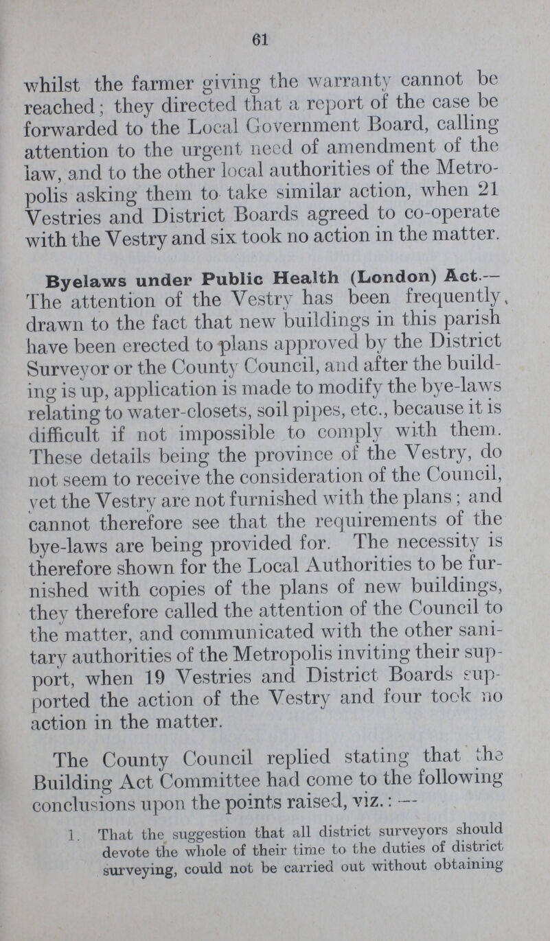 61 whilst the farmer giving the warranty cannot be reached; they directed that a report of the case be forwarded to the Local Government Board, calling attention to the urgent need of amendment of the law, and to the other local authorities of the Metro polis asking them to take similar action, when 21 Vestries and District Boards agreed to co-operate with the Vestry and six took no action in the matter. Byelaws under Public Health (London) Act.— The attention of the Vestry has been frequently, drawn to the fact that new buildings in this parish have been erected to plans approved by the District Surveyor or the County Council, and after the build ing is up, application is made to modify the bye-laws relating to water-closets, soil pipes, etc., because it is difficult if not impossible to comply with them. These details being the province of the Vestry, do not seem to receive the consideration of the Council, yet the Vestry are not furnished with the plans; and cannot therefore see that the requirements of the bye-laws are being provided for. The necessity is therefore shown for the Local Authorities to be fur nished with copies of the plans of new buildings, they therefore called the attention of the Council to the matter, and communicated with the other sani tary authorities of the Metropolis inviting their sup port, when 19 Vestries and District Boards sup ported the action of the Vestry and four took no action in the matter. The County Council replied stating that the Building Act Committee had come to the following conclusions upon the points raised, viz.: — 1. That the suggestion that all district surveyors should devote the whole of their time to the duties of district surveying, could not be carried out without obtaining