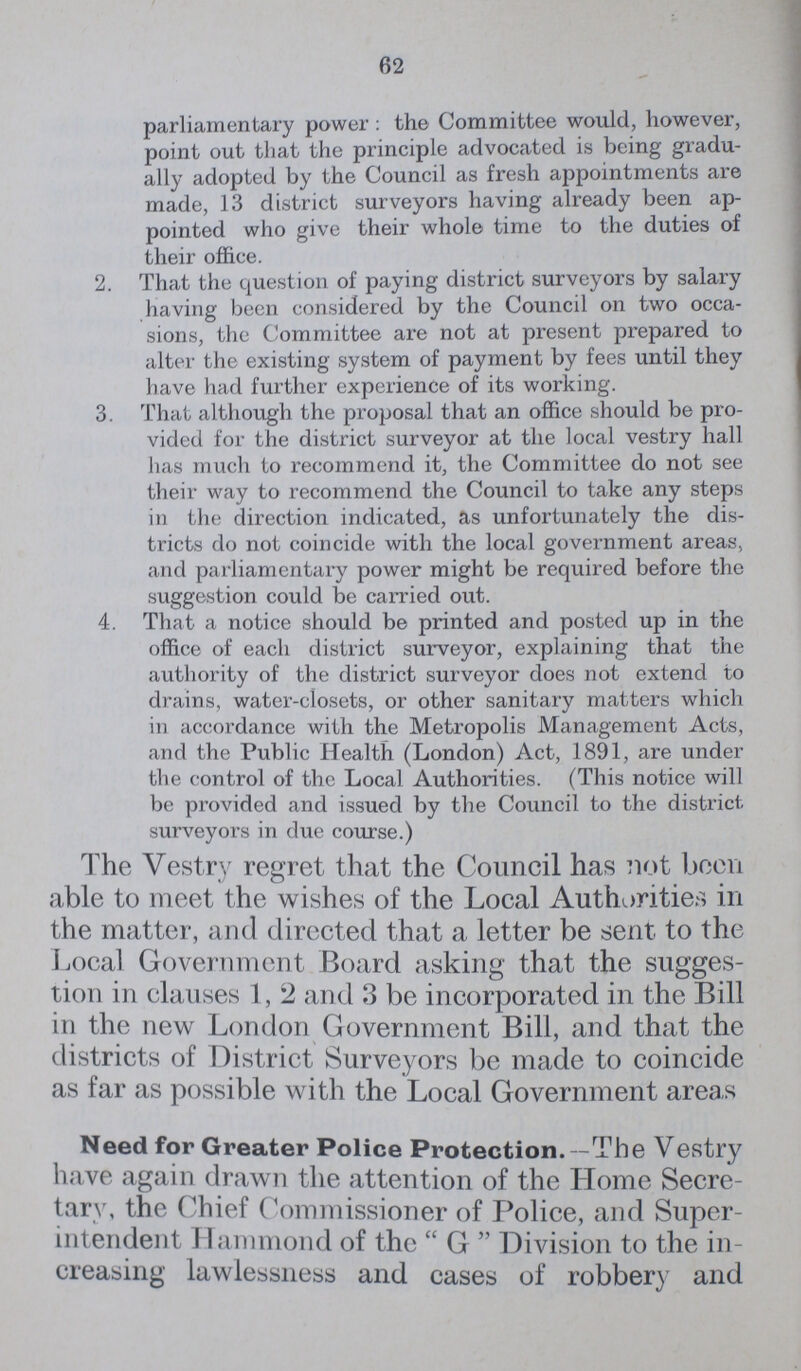 62 parliamentary power: the Committee would, however, point out that the principle advocated is being gradu ally adopted by the Council as fresh appointments are made, 13 district surveyors having already been ap pointed who give their whole time to the duties of their office. 2. That the question of paying district surveyors by salary having been considered by the Council on two occa sions, the Committee are not at present prepared to alter the existing system of payment by fees until they have had further experience of its working. 3. That although the proposal that an office should be pro vided for the district surveyor at the local vestry hall has much to recommend it, the Committee do not see their way to recommend the Council to take any steps in the direction indicated, as unfortunately the dis tricts do not coincide with the local government areas, and parliamentary power might be required before the suggestion could be carried out. 4. That a notice should be printed and posted up in the office of each district surveyor, explaining that the authority of the district surveyor does not extend to drains, water-closets, or other sanitary matters which in accordance with the Metropolis Management Acts, and the Public Health (London) Act, 1891, are under the control of the Local Authorities. (This notice will be provided and issued by the Council to the district surveyors in due course.) The Vestry regret that the Council has not been able to meet the wishes of the Local Authorities in the matter, and directed that a letter be sent to the Local Government Board asking that the sugges tion in clauses 1, 2 and 3 be incorporated in the Bill in the new London Government Bill, and that the districts of District Surveyors be made to coincide as far as possible with the Local Government areas Need for Greater Police Protection.-The Vestry have again drawn the attention of the Home Secre tary, the Chief Commissioner of Police, and Super intendent Hammond of the G Division to the in creasing lawlessness and cases of robbery and