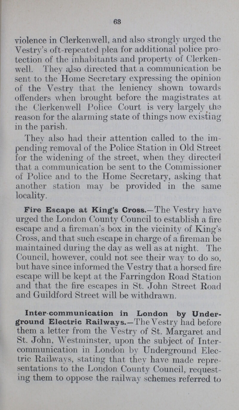 63 violence in Clerkenwell, and also strongly urged the Vestry's oft-repeated plea for additional police pro tection of the inhabitants and property of Clerken well. They also directed that a communication be sent to the Home Secretary expressing the opinion of the Vestry that the leniency shown towards offenders when brought before the magistrates at the Clerkenwell Police Court is very largely the reason for the alarming state of things now existing in the parish. They also had their attention called to the im pending removal of the Police Station in Old Street for the widening of the street, when they directed that a communication be sent to the Commissioner of Police and to the Home Secretary, asking that another station may be provided in the same locality. Fire Escape at King's Cross.—The Vestry have urged the London County Council to establish a fire escape and a fireman's box in the vicinity of King's Cross, and that such escape in charge of a fireman be maintained during the day as well as at night. The Council, however, could not see their way to do so, but have since informed the Vestry that a horsed fire escape will be kept at the Farringdon Road Station and that the fire escapes in St. John Street Road and Guildford Street will be withdrawn. Inter-communication in London by Under ground Electric Railways.—The Vestry had before them a letter from the Vestry of St. Margaret and St. John, Westminster, upon the subject of Inter communication in London by Underground Elec tric Railways, stating that they have made repre sentations to the London County Council, request ing them to oppose the railway schemes referred to