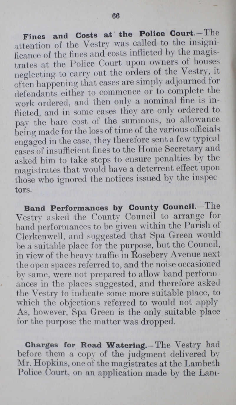 66 Fines and Costs at the Police Court.—The attention of the Vestry was called to the insigni ficance of the fines and costs inflicted by the magis trates at the Police Court upon owners of houses neglecting to carry out the orders of the Vestry, it often happening that cases are simply adjourned for defendants either to commence or to complete the work ordered, and then only a nominal fine is in flicted, and in some cases they are only ordered to pay the bare cost of the summons, no allowance being made for the loss of time of the various officials engaged in the case, they therefore sent a few typical cases of insufficient fines to the Home Secretary and asked him to take steps to ensure penalties by the magistrates that would have a deterrent effect upon those who ignored the notices issued by the inspee tors. Band Performances by County Council.-The Vestry asked the County Council to arrange for band performances to be given within the Parish of Clerkenwell, and suggested that Spa Green would be a suitable place for the purpose, but the Council, in view of the heavy traffic in Rosebery Avenue next the open spaces referred to, and the noise occasioned by same, were not prepared to allow band perform ances in the places suggested, and therefore asked the Vestry to indicate some more suitable place, to which the objections referred to would not apply As, however, Spa Green is the only suitable place for the purpose the matter was dropped. Charges for Road Watering.—The Vestry had before them a copy of the judgment delivered by Mr. Hopkins, one of the magistrates at the Lambeth Police Court, on an application made by the Lam¬
