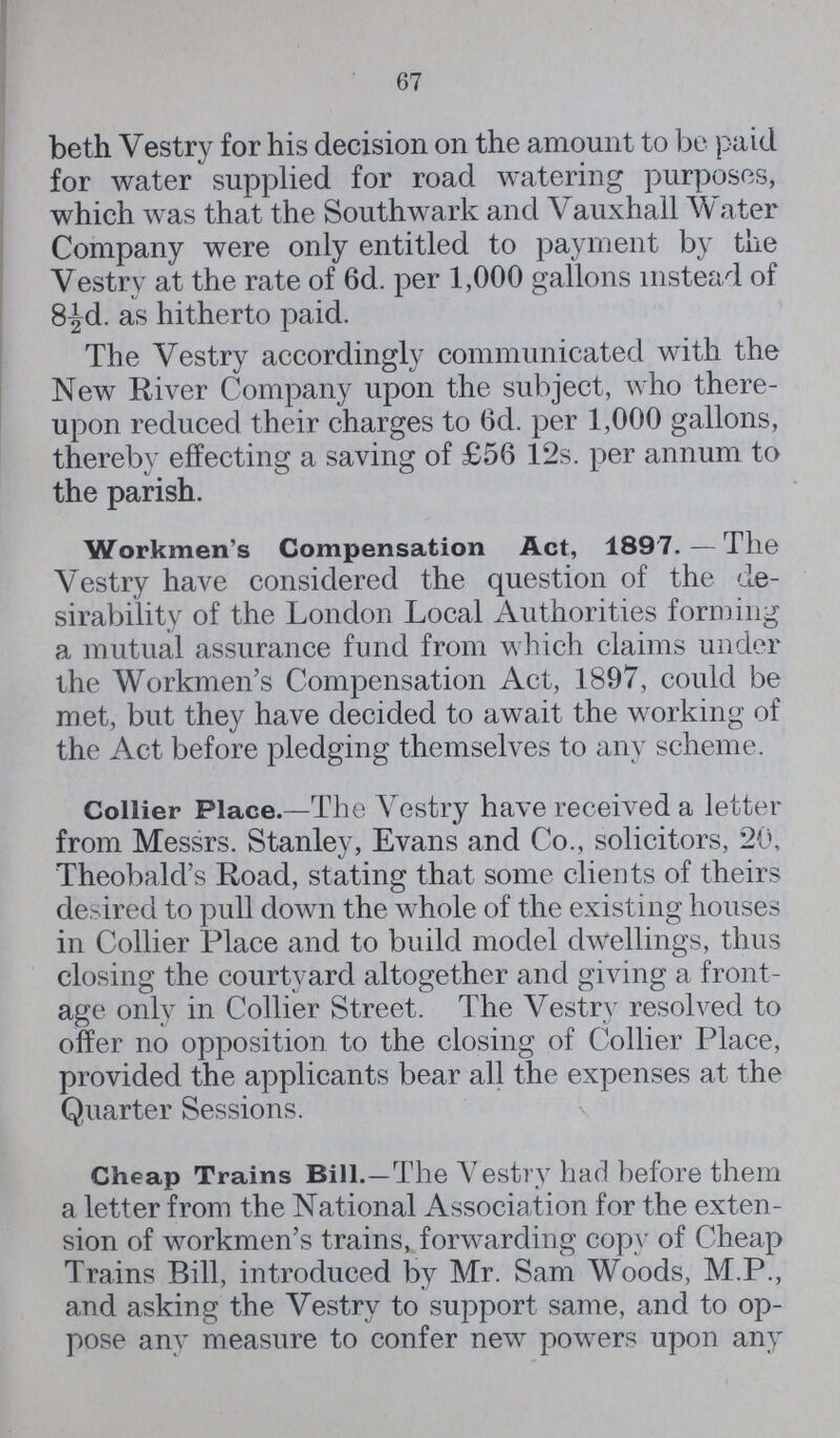 67 beth Vestry for his decision on the amount to be paid for water supplied for road watering purposes, which was that the Southwark and Vauxhall Water Company were only entitled to payment by the Vestry at the rate of 6d. per 1,000 gallons instead of 8½d. as hitherto paid. The Vestry accordingly communicated with the New River Company upon the subject, who there upon reduced their charges to 6d. per 1,000 gallons, thereby effecting a saving of £56 12s. per annum to the parish. Workmen's Compensation Act, 1897.—The Vestry have considered the question of the de sirability of the London Local Authorities forming a mutual assurance fund from which claims under the Workmen's Compensation Act, 1897, could be met, but they have decided to await the working of the Act before pledging themselves to any scheme. Collier Place.—The Vestry have received a letter from Messrs. Stanley, Evans and Co., solicitors, 20, Theobald's Road, stating that some clients of theirs desired to pull down the whole of the existing houses in Collier Place and to build model dwellings, thus closing the courtyard altogether and giving a front age only in Collier Street. The Vestry resolved to offer no opposition to the closing of Collier Place, provided the applicants bear all the expenses at the Quarter Sessions. Cheap Trains Bill.—The Vestry had before them a letter from the National Association for the exten sion of workmen's trains, forwarding copy of Cheap Trains Bill, introduced by Mr. Sam Woods, M.P., and asking the Vestry to support same, and to op pose any measure to confer new powers upon any