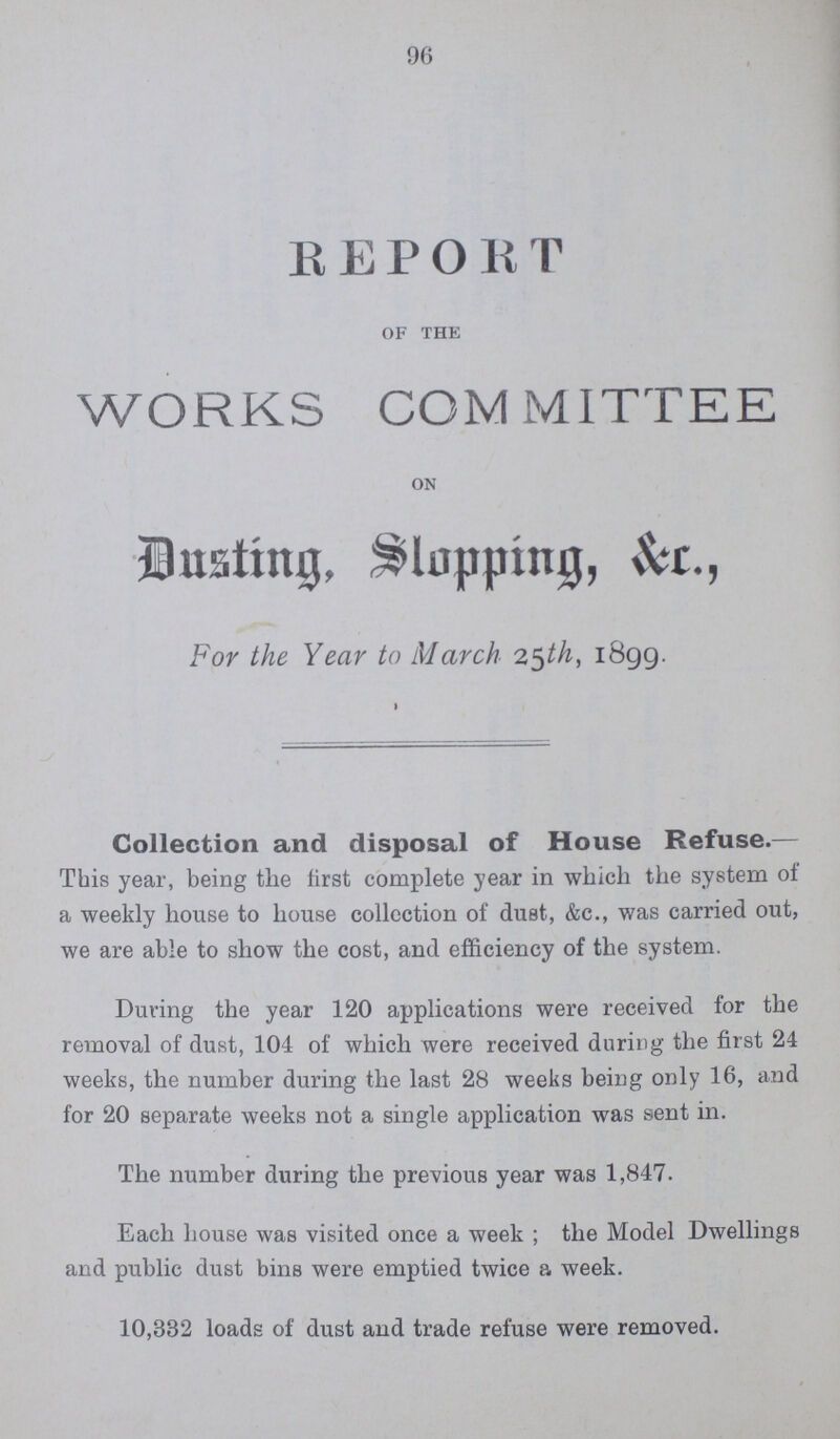 96 R E PORT of the WORKS COMMITTEE on Dusting, Slopping, &C., For the Year to March 25th, 1899. Collection and disposal of House Refuse.— This year, being the first complete year in which the system of a weekly house to house collection of dust, &c., was carried out, we are able to show the cost, and efficiency of the system. During the year 120 applications were received for the removal of dust, 104 of which were received during the first 24 weeks, the number during the last 28 weeks being only 16, and for 20 separate weeks not a single application was sent in. The number during the previous year was 1,847. Each house was visited once a week; the Model Dwellings and public dust bins were emptied twice a week. 10,332 loads of dust and trade refuse were removed.
