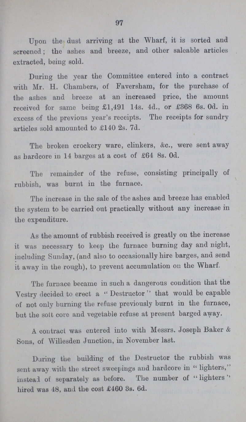 97 Upon the dust arriving at the Wharf, it is sorted and screened; the ashes and breeze, and other saleable articles extracted, being sold. During the year the Committee entered into a contract with Mr. H. Chambers, of Faversham, for the purchase of the ashes and breeze at an increased price, the amount received for same being £1,491 14s. 4d., or £368 6s. Od. in excess of the previous year's receipts. The receipts for sundry articles sold amounted to £140 2s. 7d. The broken crockery ware, clinkers, &c., were sent away as hardcore in 14 barges at a cost of £64 8s. Od. The remainder of the refuse, consisting principally of rubbish, was burnt in the furnace. The increase in the sale of the ashes and breeze has enabled the system to be carried out practically without any increase in the expenditure. As the amount of rubbish received is greatly on the increase it was necessary to keep the furnace burning day and night, including Sunday, (and also to occasionally hire barges, and send it away in the rough), to prevent accumulation on the Wharf. The furnace became in such a dangerous condition that the Vestry decided to erect a Destructor that would be capable of not only burning the refuse previously burnt in the furnace, but the soft core and vegetable refuse at present barged away. A contract was entered into with Messrs. Joseph Baker & Sons, of Willesden Junction, in November last. During the building ot the Destructor the rubbish was sent away with the street sweepings and hardcore in lighters, instead of separately as before. The number of lighters'' hired was 48, and the cost £460 3s. 6d.
