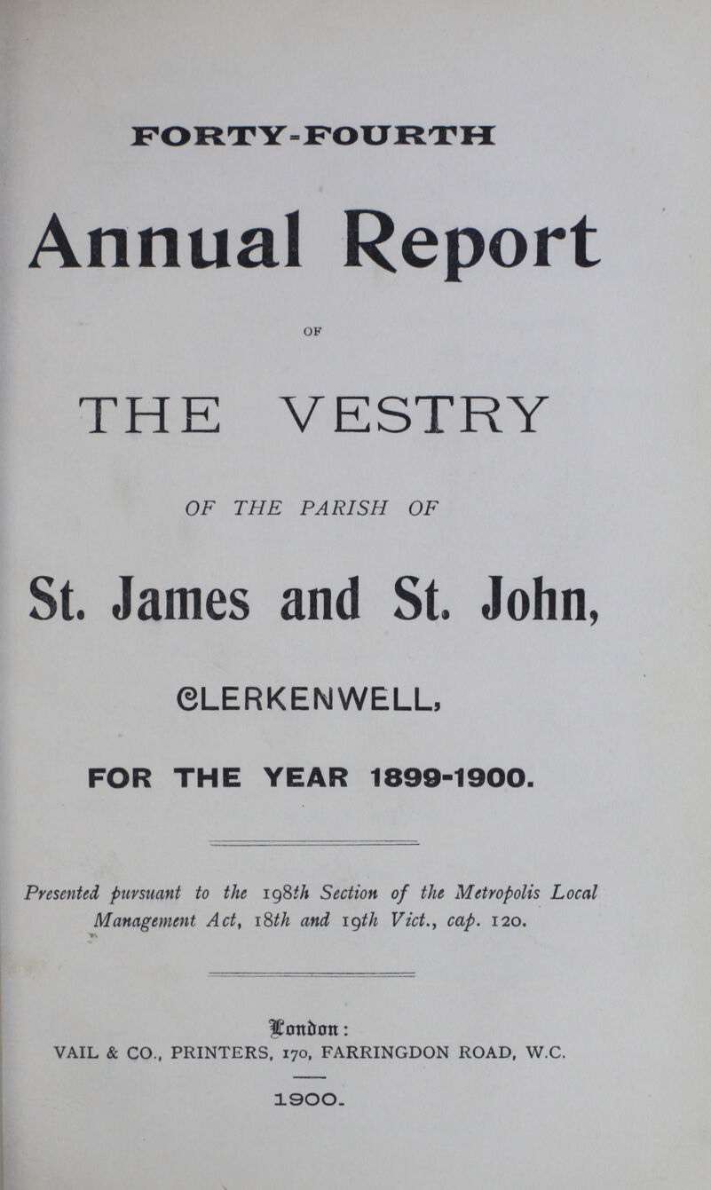FORTY-FOURTH Annual Report of THE VESTRY OF THE PARISH OF St. James and St. John, CLERKENWELL, FOR THE YEAR 1899-1900. Presented pursuant to the 198th Section of the Metropolis Local Management Act, 18th and 19th Vict., cap. 120. London: vail & co., printers, 170, farringdon road, w.c. 1900.