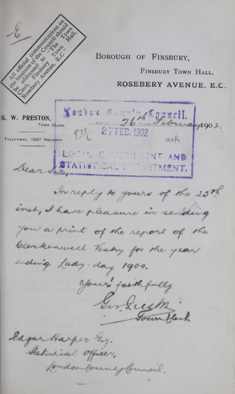E Borough of Finsbury, Finsbury Town Hall, ROSEBERY AVENUE, E.C., G. W. PRESTON, Town Clerk. 26th February 1902. Telephone, 1687 Holborn Dear Sir, In reply to yours of the 25th into, I have pleasure in sending you a print of the report of the blerkenwell Vestry for the year ending Lady day 1900. Yours faith fully Girl??? ?agar Harper ???. ???pial Officer, London Country Council.