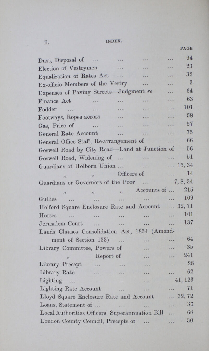 ii. INDEX. PAGE Dust, Disposal of 94 Election of Vestrymen 23 Equalization of Rates Act 32 Ex-officio Members of the Vestry 3 Expenses of Paving Streets—Judgment re 64 Finance Act 63 Fodder 101 Footways, Ropes across 58 Gas, Price of 57 General Rate Account 75 General Office Staff, Re-arrangement of 66 Goswell Road by City Road—Land at Junction of 56 Goswell Road, Widening of 51 Guardians of Holborn Union 15,34 ,, „ Officers of 14 Guardians or Governors of the Poor 7, 8, 34 ,, „ „ Accounts of 215 Gullies 109 Holford Square Enclosure Rate and Account 32, 71 Horses 101 Jerusalem Court 137 Lands Clauses Consolidation Act, 1854 (Amend ment of Section 133) 64 Library Committee, Powers of 35 „ Report of 241 Library Precept 28 Library Rate 62 Lighting 41, 123 Lighting Rate Account 71 Lloyd Square Enclosure Rate and Account 32, 72 Loans, Statement of 36 Local Authorities Officers' Superannuation Bill 68 London County Council, Precepts of 30
