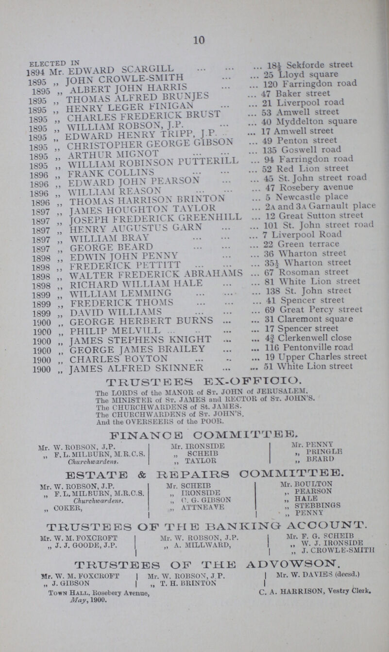 10 ELECTED IN 1894 Mr EDWARD SCARGILL18½ Sekforde street 1895 „ JOHN CROWLE-SMITH 25 Lloyd square 1895 „ ALBERT JOHN HARRIS 120 Farnngdon road 1895 „ THOMAS ALFRED BRUNJES 47 Baker street 1895 „ HENRY LEGER FINIGAN 21 Liverpool road 1895 „ CHARLES FREDERICK BRUST 53 Amwell street 1895 „ WILLIAM ROBSON, J.P. 40 Myddelton square 1895 „ EDWARD HENRY TRIPP, J.P. 17 Amwell street 1895 „ CHRISTOPHER GEORGE GIBSON 49 Penton street 1895 „ ARTHUR MIGNOT 135 Goswell road 1895 „ WILLIAM ROBINSON PUTTERILL 94 Earnngdon road 1896 „ FRANK COLLINS 52 Red Lion street 1896 „ EDWARD JOHN PEARSON 45 St. John street road 1896 „ WILLIAM REASON 47 Rosebery avenue 1896 „ THOMAS HARRISON BRINTON 5 Newcastle place 1897 ,, JAMES HOUGHTON TAYLOR 2a and 3a Garnault place 1897 ,, JOSEPH FREDERICK GREENHILL 12 Great Sutton street 1897 „ HENRY AUGUSTUS GARN 101 St. John street road 1897 „ WILLIAM BRAY 7 Liverpool Road 1897 ,, GEORGE BEARD 22 Green terrace 1898 ,, EDWIN JOHN PENNY 36 Wharton street 1898 „ FREDERICK PETTITT 35½ Wharton street 1898 ,, WALTER FREDERICK ABRAHAMS 67 Rosoman street 1898 ,, RICHARD WILLIAM HALE 81 White Lion street 1899 „ WILLIAM LEMMING 138 St. John street 1899 ,, FREDERICK THOMS 41 Spencer street 1899 „ DAVID WILLIAMS 69 Great Percy street 1900 ,, GEORGE HERBERT BURNS 31 Claremont square 1900 „ PHILIP MELVILL 17 Spencer street 1900 „ JAMES STEPHENS KNIGHT 4¾ Clerkenwell close 1900 „ GEORGE JAMES BRAILEY 116 Pentonville road 1900 „ CHARLES BOYTON 19 Upper Charles street 1900 „ JAMES ALFRED SKINNER 51 White Lion street TRUSTEES EX-OFFICIO. The LORDS of the MANOR of St. JOHN of JERUSALEM. The MINISTER of St. JAMES and RECTOR of St. JOHN'S. The CHURCHWARDENS of St. JAMES. The CHURCHWARDENS of St. JOHN'S. And the OVERSEERS of the POOR. FINANCE COMMITTEE. Mr. W. ROBSON, J.P. Mr. IRONSIDE Mr. PENNY „ F.L.MILBURN, M.R.C.S. „ SCHEIB „ PRINGLE Churchwardens. „ TAYLOR ,, BEARD ESTATE & REPAIRS COMMITTEE. Mr. W. ROBSON, J.P. Mr. SCHEIB Mr. BOULTON „ F.L.MILBURN, M.R.C.S. „ IRONSIDE ,. PEARSON Churchwardens. „ C. G. GIBSON „ HALE „ COKER, „ ATTNEAVE „ STEBBINGS „ PENNY TRUSTEES OF THE BANKING ACCOUNT. Mr. W. M. FOXCROFT Mr. W. ROBSON, J.P. Mr. F. G. SCHEIB „ J. J. GOODE, J.P. „ A. MILLWARD, „ W. J. IRONSIDE „ J. CROWLE-SMITH TRUSTEES OF THE ADVOWSON. Mr. W. M. FOXCROFT Mr. W. ROBSON, J P. Mr. W. DAVIES (decsd.) „ J. GIBSON „ T. H. BRINTON Town Hall.. Rosebery Avenue, C. A. HARRISON, Vestry Clerk. May, 1900.