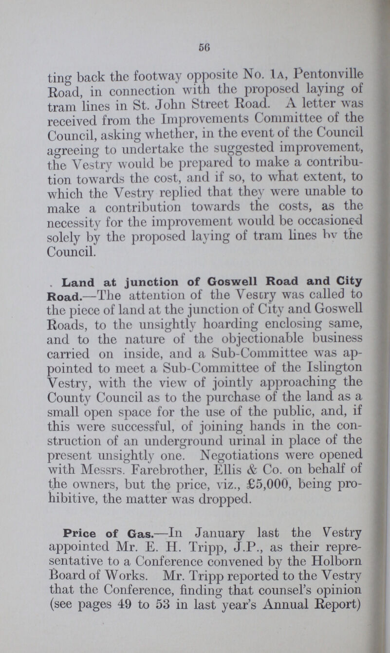 56 ting back the footway opposite No. 1a, Pentonville Road, in connection with the proposed laying of tram lines in St. John Street Road. A letter was received from the Improvements Committee of the Council, asking whether, in the event of the Council agreeing to undertake the suggested improvement, the Vestry would be prepared to make a contribu tion towards the cost, and if so, to what extent, to which the Vestry replied that they were unable to make a contribution towards the costs, as the necessity for the improvement would be occasioned solely by the proposed laying of tram lines by the Council. . Land at junction of Goswell Road and City Road.—The attention of the Vestry was called to the piece of land at the junction of City and Goswell Roads, to the unsightly hoarding enclosing same, and to the nature of the objectionable business carried on inside, and a Sub-Committee was ap pointed to meet a Sub-Committee of the Islington Vestry, with the view of jointly approaching the County Council as to the purchase of the land as a small open space for the use of the public, and, if this were successful, of joining hands in the con struction of an underground urinal in place of the present unsightly one. Negotiations were opened with Messrs. Farebrother, Ellis & Co. on behalf of t.he owners, but the price, viz., £5,000, being pro hibitive, the matter was dropped. Price of Gas.—In January last the Vestry appointed Mr. E. H. Tripp, J.P., as their repre sentative to a Conference convened by the Holborn Board of Works. Mr. Tripp reported to the Vestry that the Conference, finding that counsel's opinion (see pages 49 to 53 in last year's Annual Report)