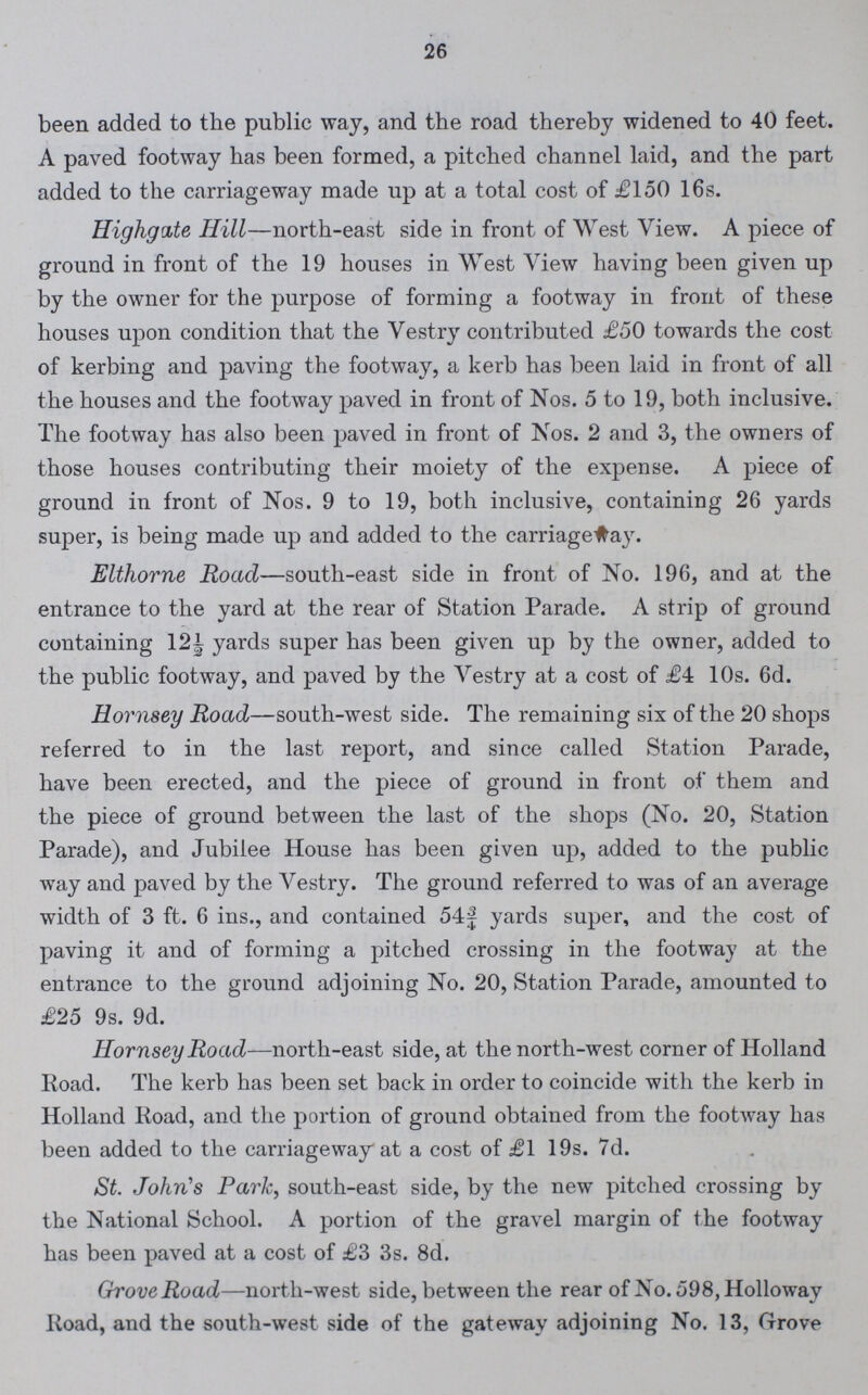 26 been added to the public way, and the road thereby widened to 40 feet. A paved footway has been formed, a pitched channel laid, and the part added to the carriageway made up at a total cost of £150 16s. Highgate Hill—north-east side in front of West View. A piece of ground in front of the 19 houses in West View having been given up by the owner for the purpose of forming a footway in front of these houses upon condition that the Vestry contributed £50 towards the cost of kerbing and paving the footway, a kerb has been laid in front of all the houses and the footway paved in front of Nos. 5 to 19, both inclusive. The footway has also been paved in front of Nos. 2 and 3, the owners of those houses contributing their moiety of the expense. A piece of ground in front of Nos. 9 to 19, both inclusive, containing 26 yards super, is being made up and added to the carriage way. Elthorne Road—south-east side in front of No. 196, and at the entrance to the yard at the rear of Station Parade. A strip of ground containing 12½ yards super has been given up by the owner, added to the public footway, and paved by the Vestry at a cost of £4 10s. 6d. Hornsey Road—south-west side. The remaining six of the 20 shops referred to in the last report, and since called Station Parade, have been erected, and the piece of ground in front of them and the piece of ground between the last of the shops (No. 20, Station Parade), and Jubilee House has been given up, added to the public way and paved by the Vestry. The ground referred to was of an average width of 3 ft. 6 ins., and contained 54¾ yards super, and the cost of paving it and of forming a pitched crossing in the footway at the entrance to the ground adjoining No. 20, Station Parade, amounted to £25 9s. 9d. Hornsey Road—north-east side, at the north-west corner of Holland Road. The kerb has been set back in order to coincide with the kerb in Holland Road, and the portion of ground obtained from the footway has been added to the carriageway at a cost of £1 19s. 7d. St. John's Park, south-east side, by the new pitched crossing by the National School. A portion of the gravel margin of the footway has been paved at a cost of £3 3s. 8d. Grove Road—north-west side, between the rear of No. 598,Holloway Road, and the south-west side of the gateway adjoining No. 13, Grove