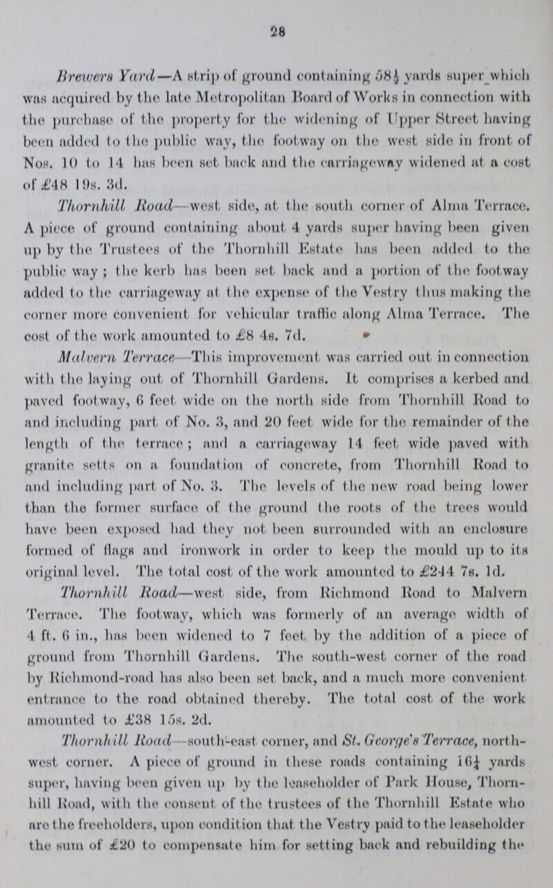 28 Brewers Yard—A strip of ground containing 58½ yards super which was acquired by the late Metropolitan Hoard of Works in connection with the purchase of the property for the widening of Upper Street having been added to the public way, the footway on the west side in front of Nos. 10 to 14 has been set back and the carriageway widened at a cost of £48 19s. 3d. Thornhill Road west side, at the south corner of Alma Terrace. A piece of ground containing about 4 yards super having been given up by the Trustees of the Thornhill Estate has been added to the public way; the kerb has been set back and a portion of the footway added to the carriageway at the expense of the Vestry thus making the corner more convenient for vehicular traffic along Alma Terrace. The cost of t he work amounted to £8 4s. 7d. Malvern Terrace This improvement was carried out in connection with the laying out of Thornhill Gardens. It comprises a kerbed and paved footway, 6 feet wide on the north side from Thornhill Road to and including part of No. 3, and 20 feet wide for the remainder of the length of t he terrace; and a carriageway 14 feet wide paved wit h granite setts on a foundation of concrete, from Thornhill Road to and including part of No. 3. The levels of the new road being lower than the former surface of the ground the roots of the trees would have been exposed had they not been surrounded with an enclosure formed of flags and ironwork in order to keep the mould up to its original level. The total cost of the work amounted to £244 7s. Id. Thornhill Road—west side, from Richmond Road to Malvern Terrace. The footway, which was formerly of an average width of 4 ft. 6 in., has been widened to 7 feet by the addition of a piece of ground from Thornhill Gardens. The south-west corner of the road by Richmond-road has also been set back, and a. much more convenient entrance to the road obtained thereby. The total cost of the work amounted to £38 15s. 2d. Thornh ill Road -sout h-east corner, and St. George's Terrace, north west corner. A piece of ground in these roads containing 16¼ yards super, having been given up by the leaseholder of Park House, Thorn hill Road, with the consent of the trustees of the Thornhill Estate who are the freeholders, upon condition that the Vestry paid to the leaseholder the sum of £20 to compensate him for setting back and rebuilding the