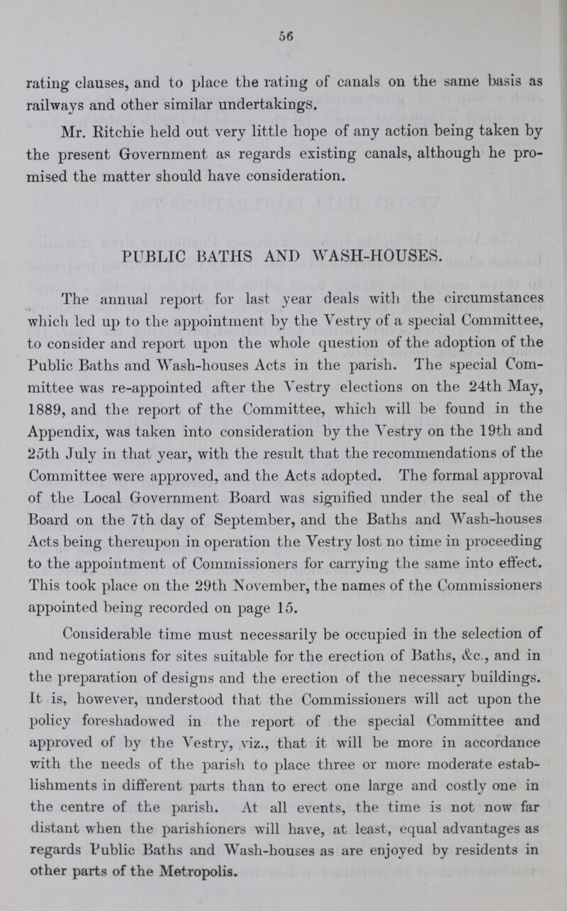 56 rating clauses, and to place the rating of canals on the same basis as railways and other similar undertakings. Mr. Ritchie held out very little hope of any action being taken by the present Government as regards existing canals, although he pro mised the matter should have consideration. PUBLIC BATHS AND WASH-HOUSES. The annual report for last year deals with the circumstances which led up to the appointment by the Vestry of a special Committee, to consider and report upon the whole question of the adoption of the Public Baths and Wash-houses Acts in the parish. The special Com mittee was re-appointed after the Vestry elections on the 24th May, 1889, and the report of the Committee, which will be found in the Appendix, was taken into consideration by the Vestry on the 19th and 25th July in that year, with the result that the recommendations of the Committee were approved, and the Acts adopted. The formal approval of the Local Government Board was signified under the seal of the Board on the 7tn day of September, and the Baths and Wash-houses Acts being thereupon in operation the Vestry lost no time in proceeding to the appointment of Commissioners for carrying the same into effect. This took place on the 29th November, the names of the Commissioners appointed being recorded on page 15. Considerable time must necessarily be occupied in the selection of and negotiations for sites suitable for the erection of Baths, &c,, and in the preparation of designs and the erection of the necessary buildings. It is, however, understood that the Commissioners will act upon the policy foreshadowed in the report of the special Committee and approved of by the Vestry, viz., that it will be more in accordance with the needs of the parish to place three or more moderate estab lishments in different parts than to erect one large and costly one in the centre of the parish. At all events, the time is not now far distant when the parishioners will have, at least, equal advantages as regards Public Baths and Wash-houses as are enjoyed by residents in other parts of the Metropolis.