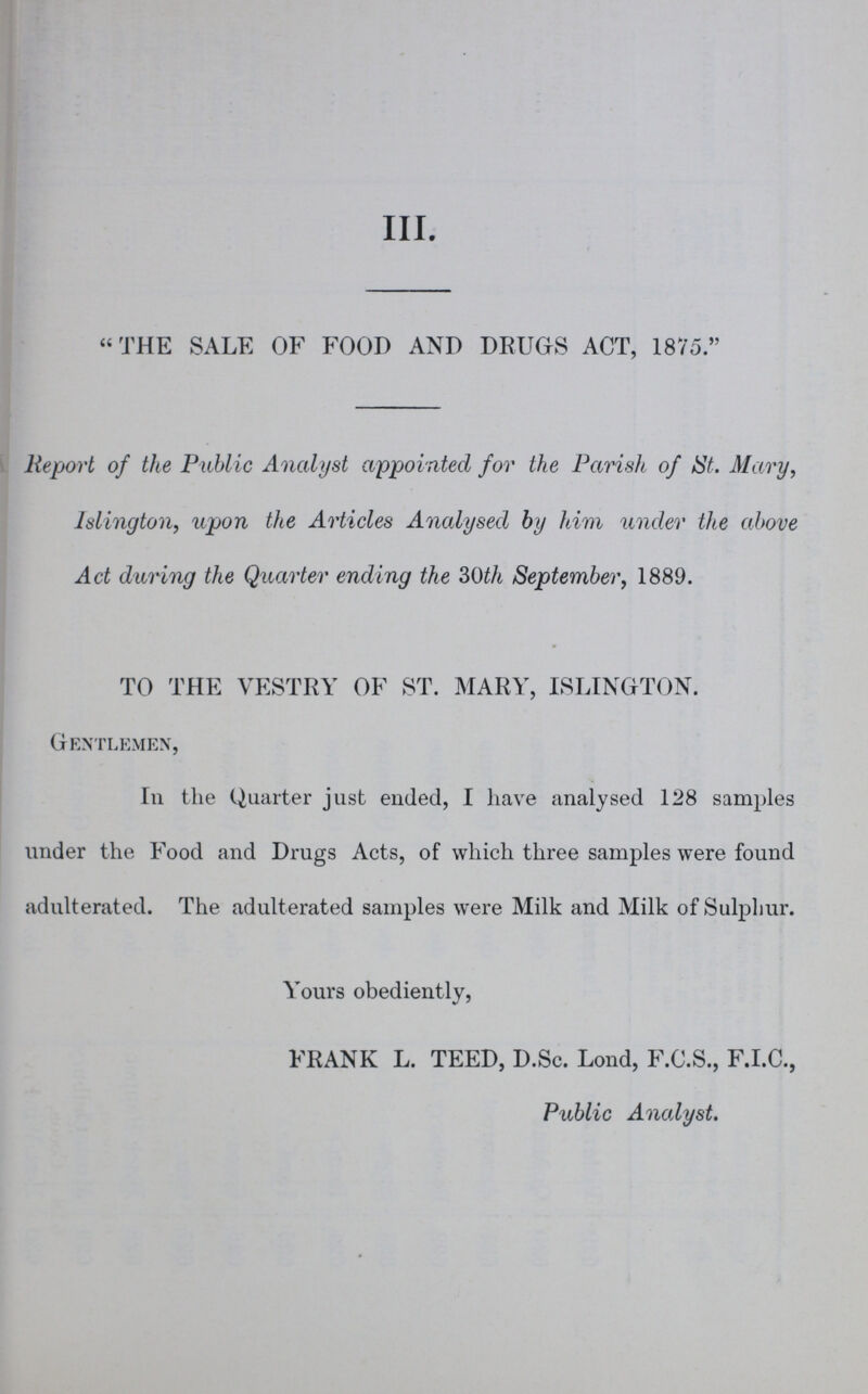 III. THE SALE OF FOOD AND DRUGS ACT, 1875. Report of the Public Analyst appointed for the Parish of St. Mary, Islington, upon the Articles Analysed by him under the above Act during the Quarter ending the 30th September, 1889. TO THE VESTRY OF ST. MARY, ISLINGTON. Gentlemen, In the Quarter just ended, I have analysed 128 samples under the Food and Drugs Acts, of which three samples were found adulterated. The adulterated samples were Milk and Milk of Sulphur. Yours obediently, FRANK L. TEED, D.Sc. Lond, F.C.S., F.I.C., Public Analyst.